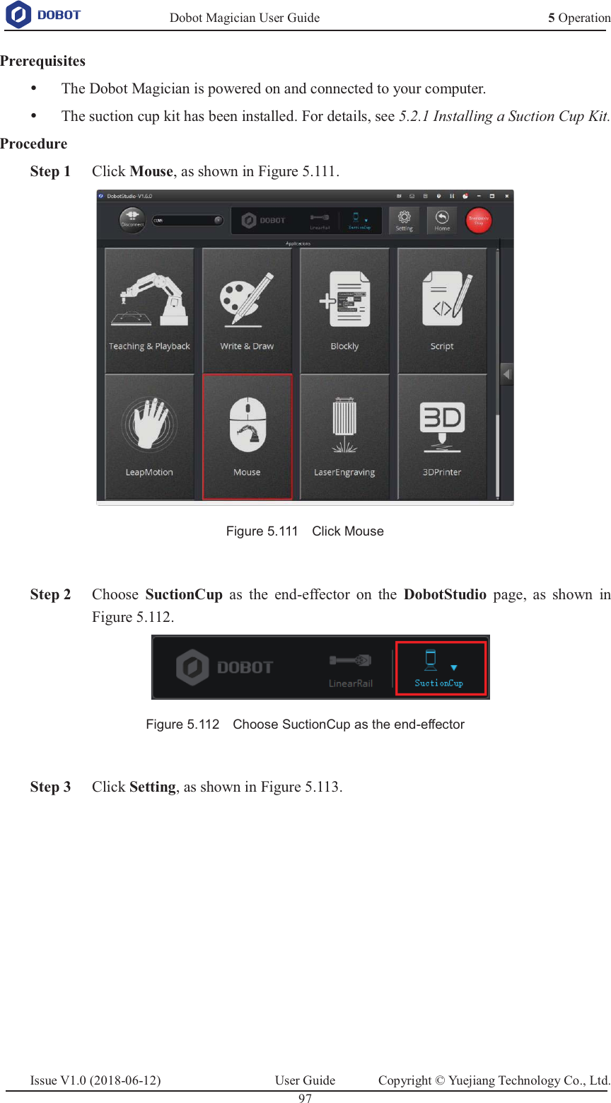   Dobot Magician User Guide 5 OperationIssue V1.0 (2018-06-12)  User Guide  Copyright © Yuejiang Technology Co., Ltd.  97   Prerequisites y The Dobot Magician is powered on and connected to your computer. y The suction cup kit has been installed. For details, see 5.2.1 Installing a Suction Cup Kit. Procedure  Step 1 Click Mouse, as shown in Figure 5.111.  Figure 5.111    Click Mouse     Step 2 Choose  SuctionCup as the end-effector on the DobotStudio page, as shown in Figure 5.112.  Figure 5.112    Choose SuctionCup as the end-effector   Step 3 Click Setting, as shown in Figure 5.113. 