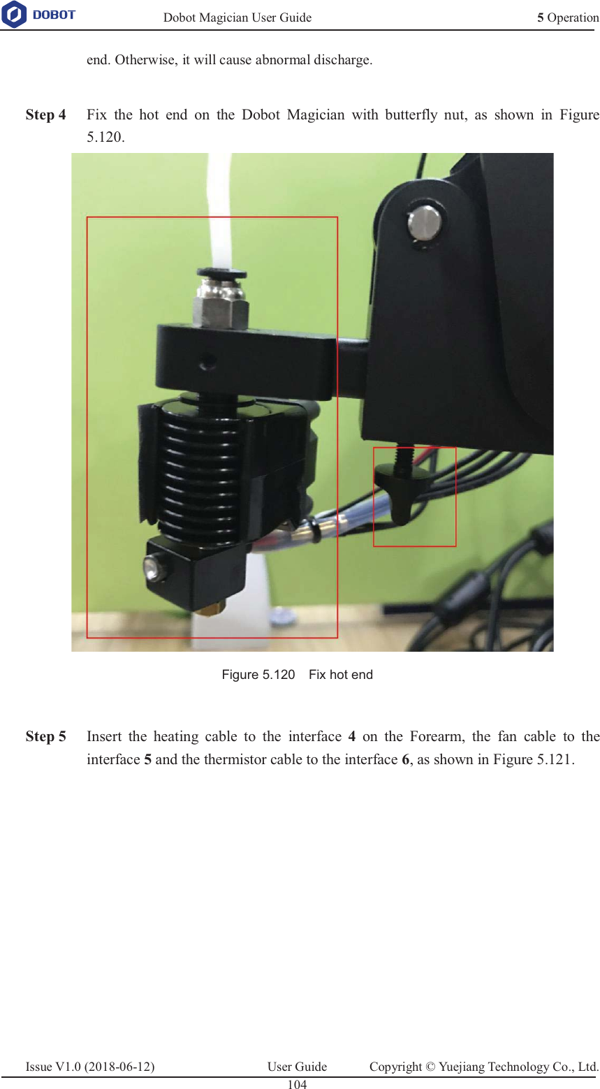   Dobot Magician User Guide 5 OperationIssue V1.0 (2018-06-12)  User Guide  Copyright © Yuejiang Technology Co., Ltd.  104   end. Otherwise, it will cause abnormal discharge.   Step 4 Fix the hot end on the Dobot Magician with butterfly nut, as shown in Figure 5.120.  Figure 5.120    Fix hot end   Step 5 Insert the heating cable to the interface  4  on the Forearm, the fan cable to the interface 5 and the thermistor cable to the interface 6, as shown in Figure 5.121. 