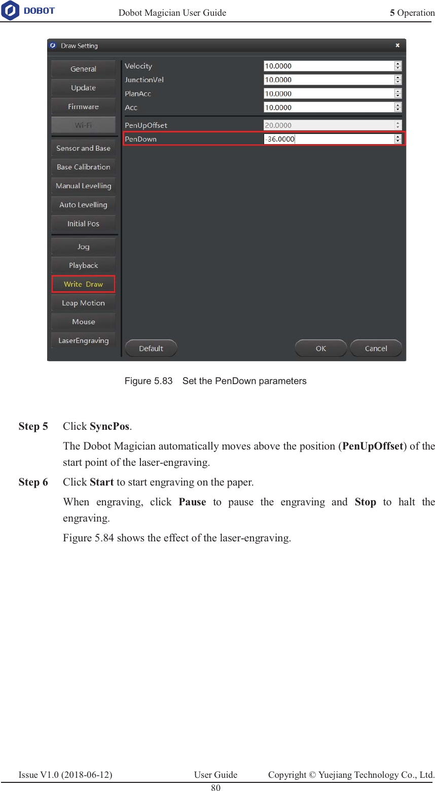   Dobot Magician User Guide 5 OperationIssue V1.0 (2018-06-12)  User Guide  Copyright © Yuejiang Technology Co., Ltd.  80    Figure 5.83    Set the PenDown parameters   Step 5 Click SyncPos. The Dobot Magician automatically moves above the position (PenUpOffset) of the start point of the laser-engraving.  Step 6 Click Start to start engraving on the paper. When engraving, click Pause to pause the engraving and Stop to halt the engraving. Figure 5.84 shows the effect of the laser-engraving.  