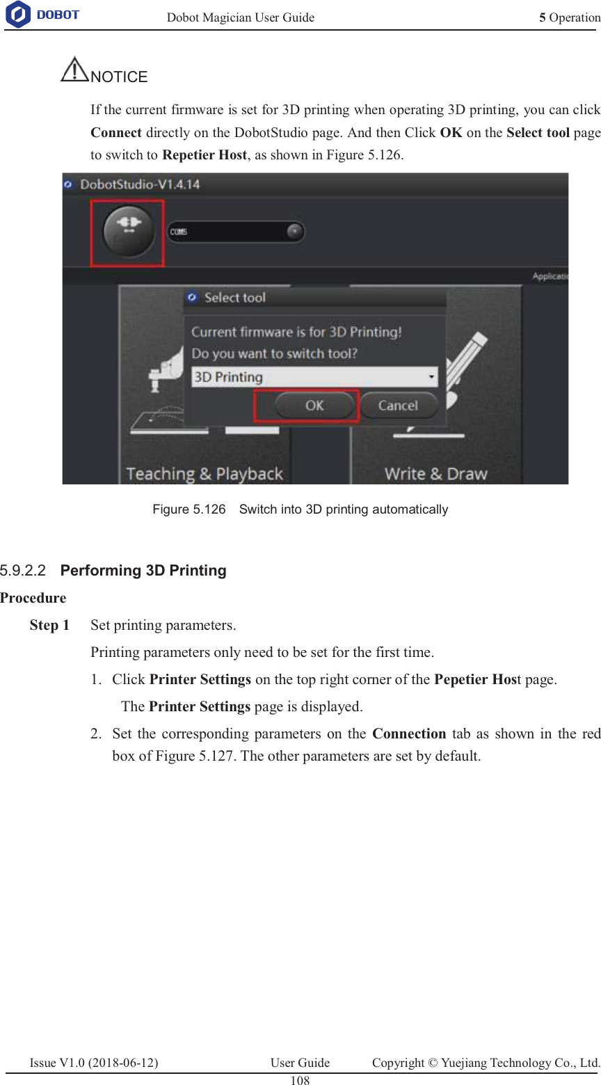   Dobot Magician User Guide 5 OperationIssue V1.0 (2018-06-12)  User Guide  Copyright © Yuejiang Technology Co., Ltd.  108   NOTICE If the current firmware is set for 3D printing when operating 3D printing, you can click Connect directly on the DobotStudio page. And then Click OK on the Select tool page to switch to Repetier Host, as shown in Figure 5.126.   Figure 5.126    Switch into 3D printing automatically  5.9.2.2  Performing 3D Printing Procedure  Step 1 Set printing parameters. Printing parameters only need to be set for the first time.    Click Printer Settings on the top right corner of the Pepetier Host page. 1.The Printer Settings page is displayed.  Set the corresponding parameters on the Connection  tab as shown in the red 2.box of Figure 5.127. The other parameters are set by default. 