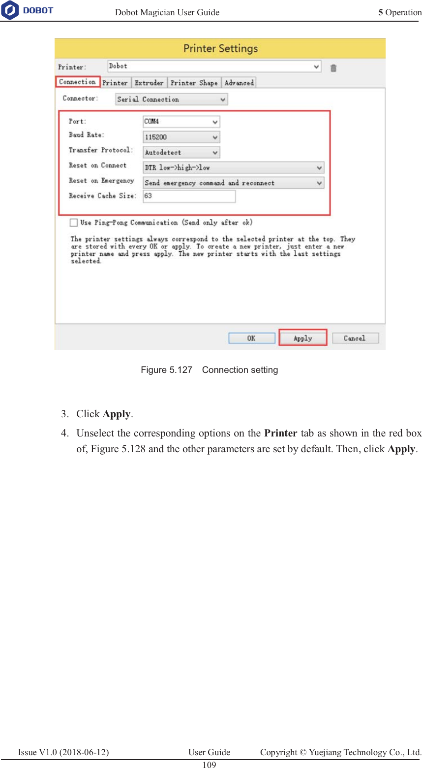   Dobot Magician User Guide 5 OperationIssue V1.0 (2018-06-12)  User Guide  Copyright © Yuejiang Technology Co., Ltd.  109    Figure 5.127    Connection setting   Click Apply. 3. Unselect the corresponding options on the Printer tab as shown in the red box 4.of, Figure 5.128 and the other parameters are set by default. Then, click Apply. 
