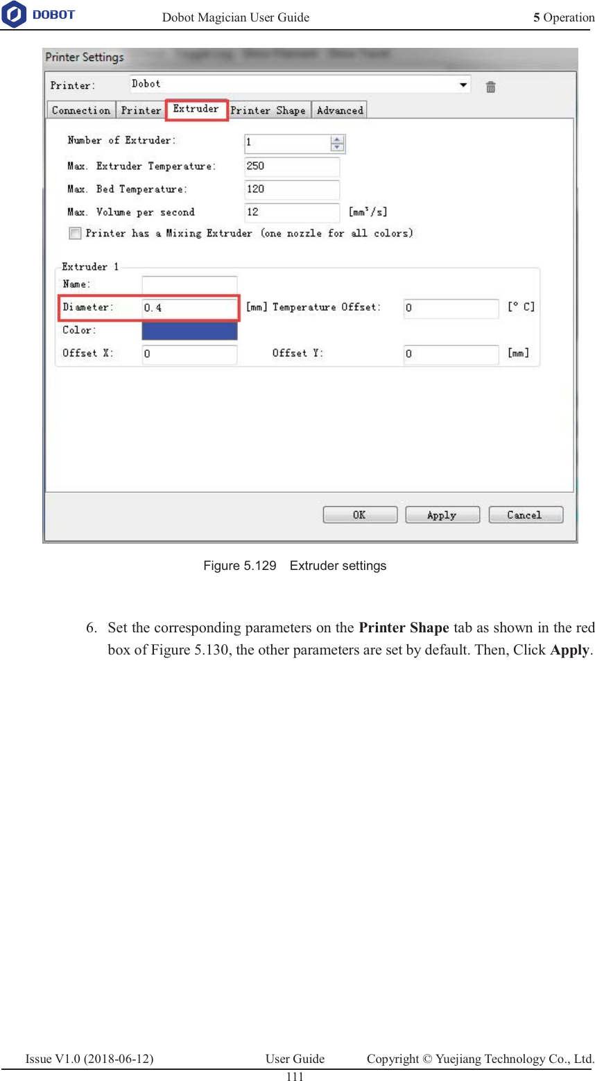   Dobot Magician User Guide 5 OperationIssue V1.0 (2018-06-12)  User Guide  Copyright © Yuejiang Technology Co., Ltd.  111    Figure 5.129    Extruder settings   Set the corresponding parameters on the Printer Shape tab as shown in the red 6.box of Figure 5.130, the other parameters are set by default. Then, Click Apply. 