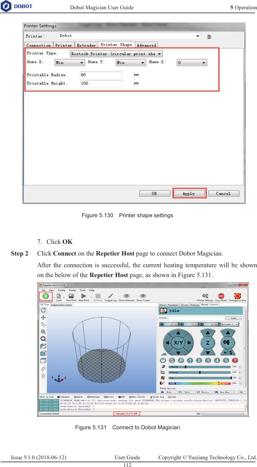   Dobot Magician User Guide 5 OperationIssue V1.0 (2018-06-12)  User Guide  Copyright © Yuejiang Technology Co., Ltd.  112    Figure 5.130    Printer shape settings   Click OK 7. Step 2 Click Connect on the Repetier Host page to connect Dobot Magician. After the connection is successful, the current heating temperature will be shown on the below of the Repetier Host page, as shown in Figure 5.131.  Figure 5.131    Connect to Dobot Magician  