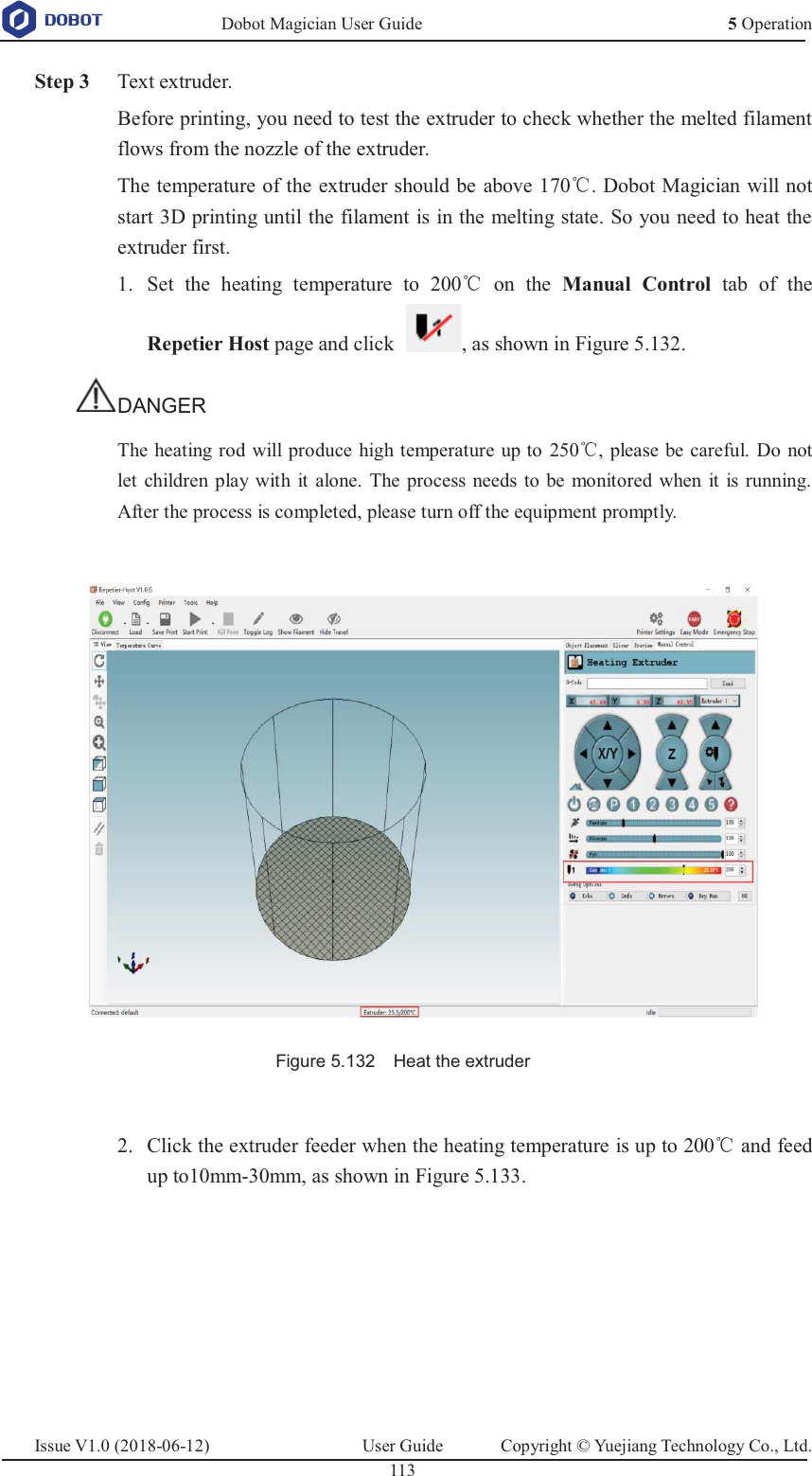   Dobot Magician User Guide 5 OperationIssue V1.0 (2018-06-12)  User Guide  Copyright © Yuejiang Technology Co., Ltd.  113    Step 3 Text extruder. Before printing, you need to test the extruder to check whether the melted filament flows from the nozzle of the extruder. The temperature of the extruder should be above 170ć. Dobot Magician will not start 3D printing until the filament is in the melting state. So you need to heat the extruder first.  Set the heating temperature to 200ć on the Manual Control tab of the 1.Repetier Host page and click  , as shown in Figure 5.132. DANGER The heating rod will produce high temperature up to 250ć, please be careful. Do not let children play with it alone. The process needs to be monitored when it is running. After the process is completed, please turn off the equipment promptly.   Figure 5.132    Heat the extruder   Click the extruder feeder when the heating temperature is up to 200ć and feed 2.up to10mm-30mm, as shown in Figure 5.133. 