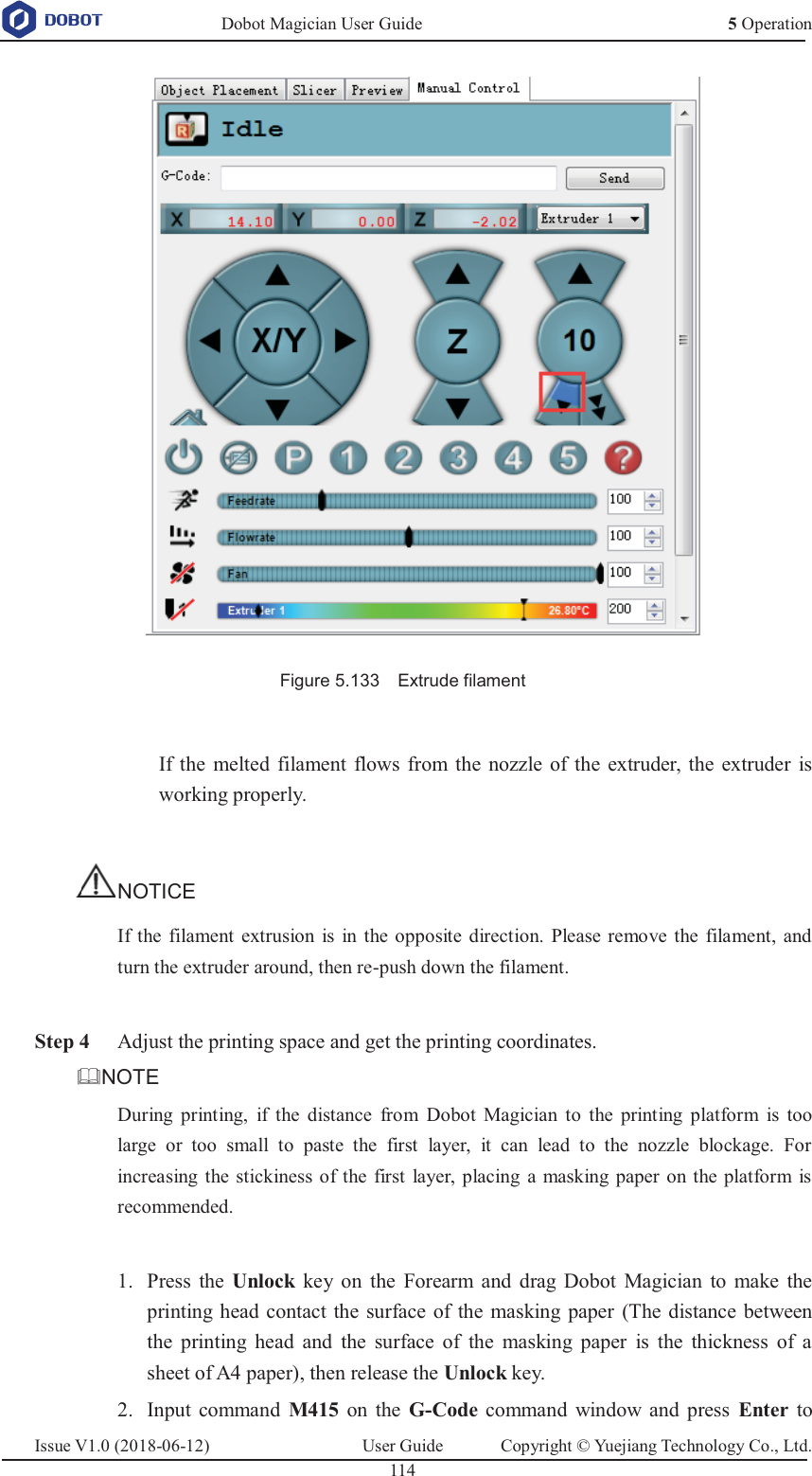   Dobot Magician User Guide 5 OperationIssue V1.0 (2018-06-12)  User Guide  Copyright © Yuejiang Technology Co., Ltd.  114    Figure 5.133    Extrude filament  If the melted filament flows from the nozzle of the extruder, the extruder is working properly.  NOTICE If the filament extrusion is in the opposite direction. Please remove the filament, and turn the extruder around, then re-push down the filament.   Step 4 Adjust the printing space and get the printing coordinates. NOTE During printing, if the distance from Dobot Magician to the printing platform is too large or too small to paste the first layer, it can lead to the nozzle blockage. For increasing the stickiness of the first layer, placing a masking paper on the platform is recommended.   Press the Unlock key on the Forearm and drag Dobot Magician to make the 1.printing head contact the surface of the masking paper (The distance between the printing head and the surface of the masking paper is the thickness of a sheet of A4 paper), then release the Unlock key.  Input command M415 on the G-Code command window and press Enter to 2.