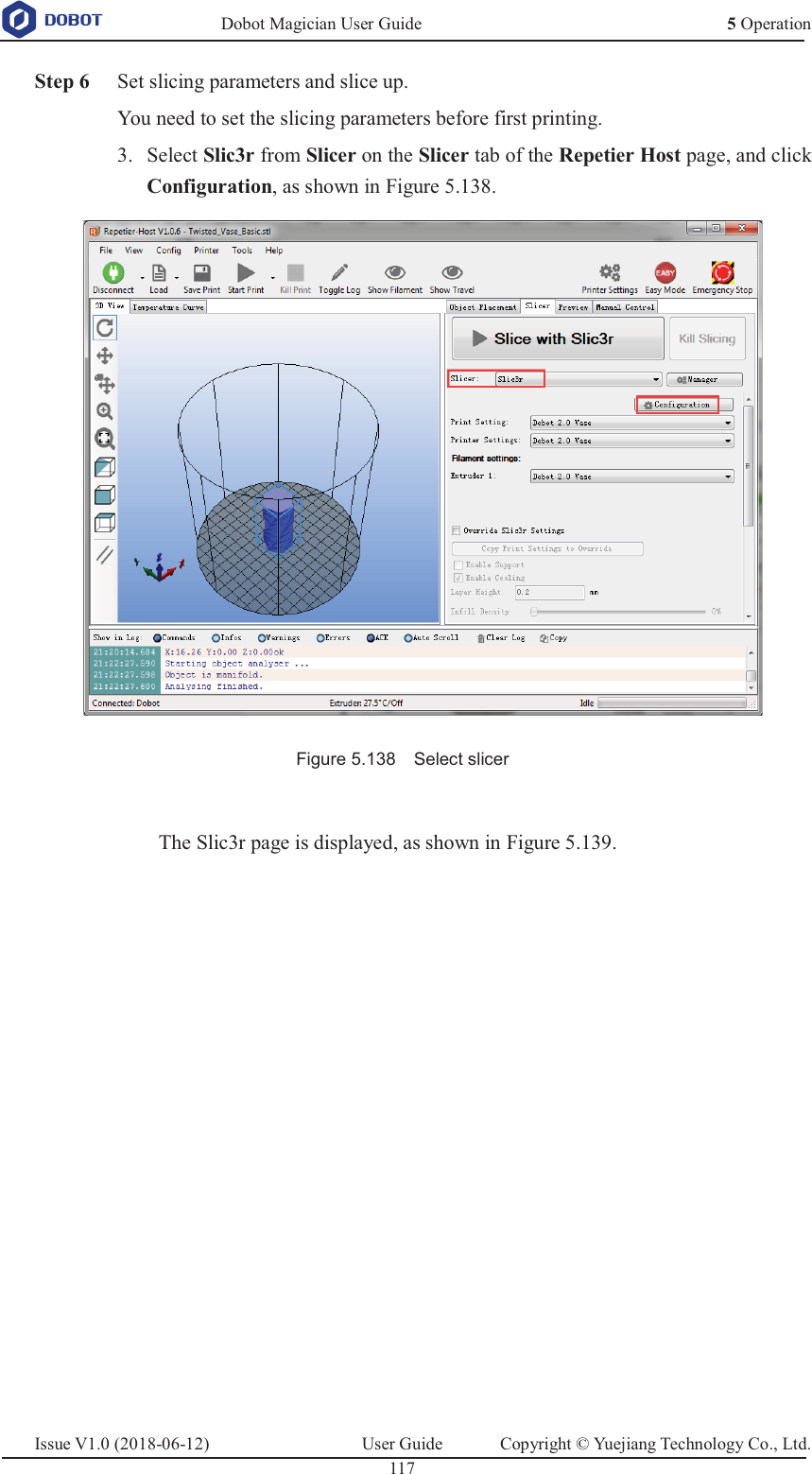   Dobot Magician User Guide 5 OperationIssue V1.0 (2018-06-12)  User Guide  Copyright © Yuejiang Technology Co., Ltd.  117    Step 6 Set slicing parameters and slice up. You need to set the slicing parameters before first printing.  Select Slic3r from Slicer on the Slicer tab of the Repetier Host page, and click 3.Configuration, as shown in Figure 5.138.  Figure 5.138    Select slicer  The Slic3r page is displayed, as shown in Figure 5.139. 