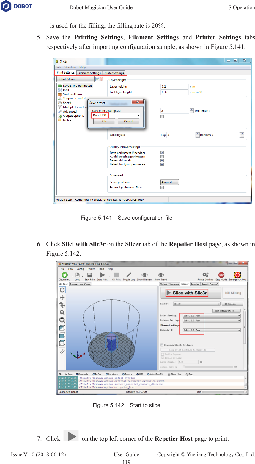   Dobot Magician User Guide 5 OperationIssue V1.0 (2018-06-12)  User Guide  Copyright © Yuejiang Technology Co., Ltd.  119   is used for the filling, the filling rate is 20%.  Save the Printing Settings,  Filament Settings and Printer Settings tabs 5.respectively after importing configuration sample, as shown in Figure 5.141.  Figure 5.141    Save configuration file   Click Slici with Slic3r on the Slicer tab of the Repetier Host page, as shown in 6.Figure 5.142.  Figure 5.142    Start to slice   Click    on the top left corner of the Repetier Host page to print. 7.