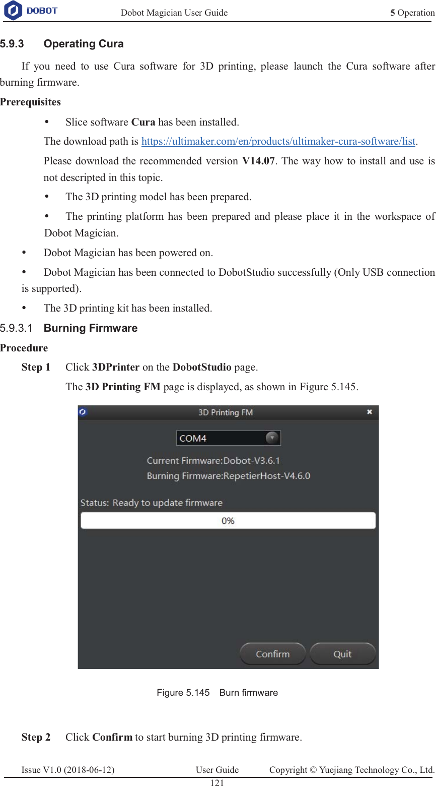   Dobot Magician User Guide 5 OperationIssue V1.0 (2018-06-12)  User Guide  Copyright © Yuejiang Technology Co., Ltd.  121    Operating Cura 5.9.3If you need to use Cura software for 3D printing, please launch the Cura software after burning firmware. Prerequisites y Slice software Cura has been installed.   The download path is https://ultimaker.com/en/products/ultimaker-cura-software/list. Please download the recommended version V14.07. The way how to install and use is not descripted in this topic. y The 3D printing model has been prepared. y The printing platform has been prepared and please place it in the workspace of Dobot Magician. y Dobot Magician has been powered on. y Dobot Magician has been connected to DobotStudio successfully (Only USB connection is supported). y The 3D printing kit has been installed. 5.9.3.1  Burning Firmware Procedure  Step 1 Click 3DPrinter on the DobotStudio page. The 3D Printing FM page is displayed, as shown in Figure 5.145.  Figure 5.145    Burn firmware   Step 2 Click Confirm to start burning 3D printing firmware. 