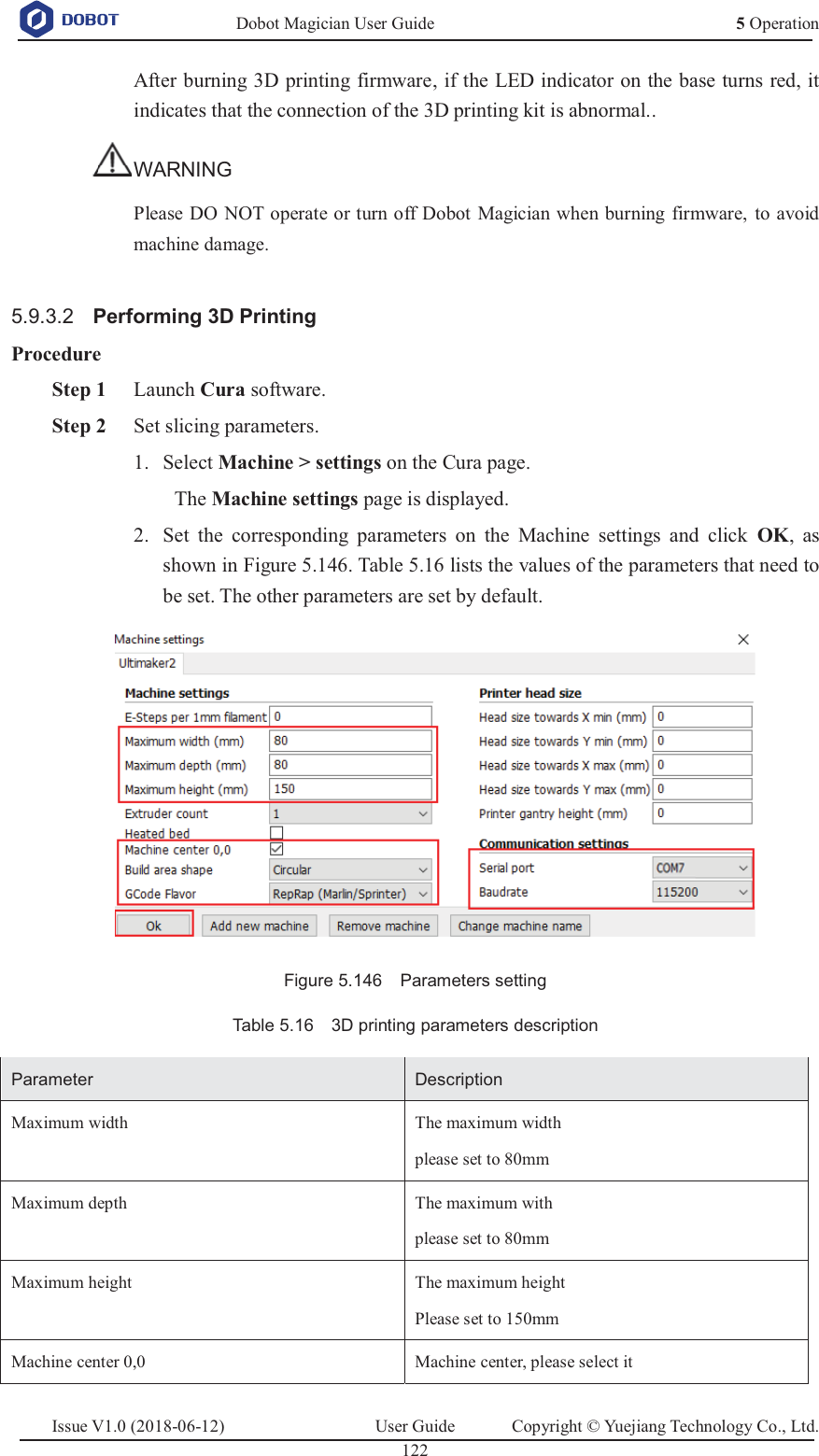   Dobot Magician User Guide 5 OperationIssue V1.0 (2018-06-12)  User Guide  Copyright © Yuejiang Technology Co., Ltd.  122   After burning 3D printing firmware, if the LED indicator on the base turns red, it indicates that the connection of the 3D printing kit is abnormal.. WARNING Please DO NOT operate or turn off Dobot Magician when burning firmware, to avoid machine damage.  5.9.3.2  Performing 3D Printing Procedure  Step 1 Launch Cura software.  Step 2 Set slicing parameters.  Select Machine &gt; settings on the Cura page. 1.The Machine settings page is displayed.  Set the corresponding parameters on the Machine settings and click OK, as 2.shown in Figure 5.146. Table 5.16 lists the values of the parameters that need to be set. The other parameters are set by default.  Figure 5.146  Parameters setting Table 5.16    3D printing parameters description Parameter Description Maximum width The maximum width please set to 80mm Maximum depth The maximum with  please set to 80mm Maximum height The maximum height Please set to 150mm Machine center 0,0 Machine center, please select it 