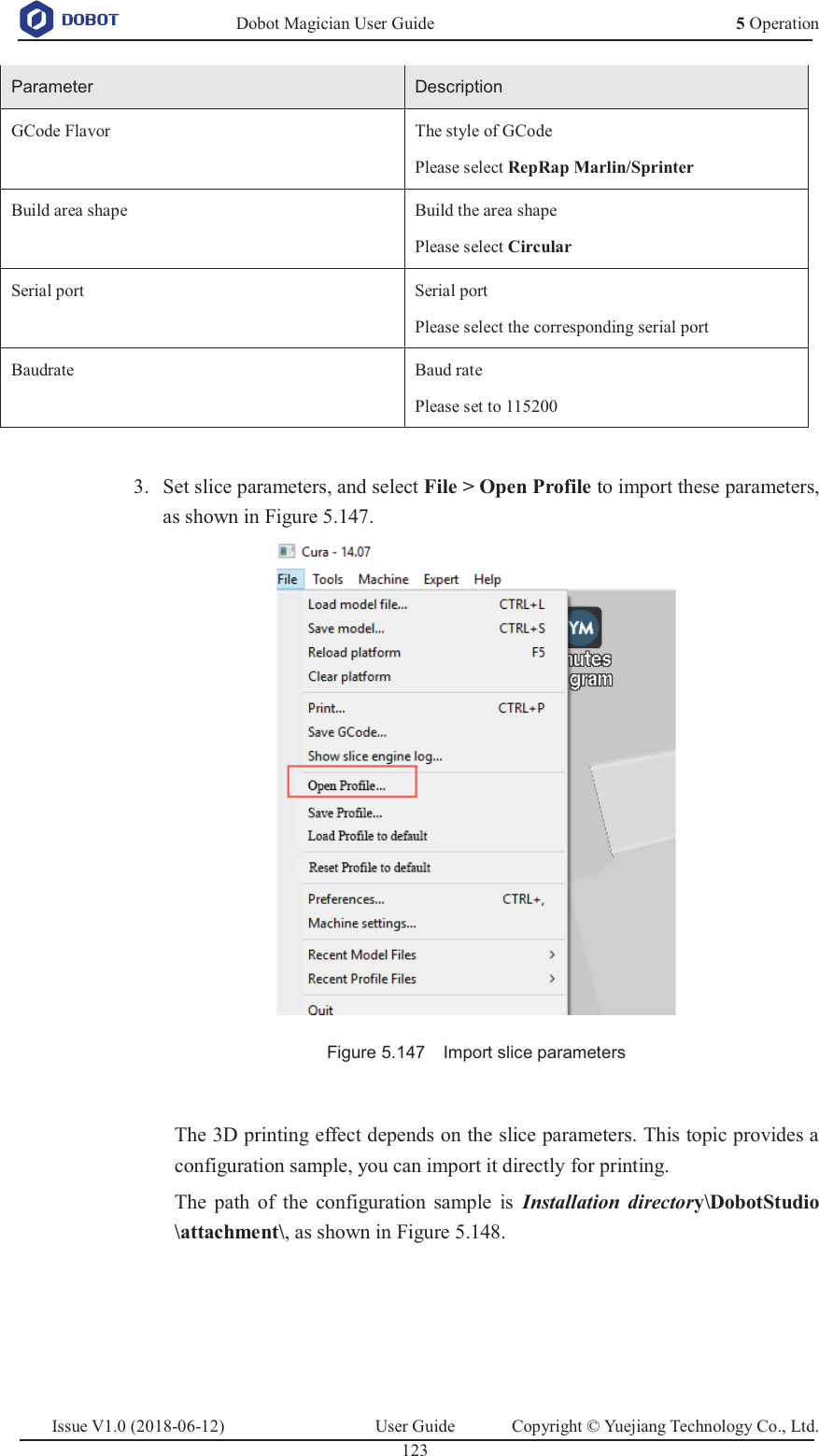   Dobot Magician User Guide 5 OperationIssue V1.0 (2018-06-12)  User Guide  Copyright © Yuejiang Technology Co., Ltd.  123   Parameter Description GCode Flavor The style of GCode Please select RepRap Marlin/Sprinter Build area shape Build the area shape Please select Circular Serial port Serial port Please select the corresponding serial port Baudrate Baud rate Please set to 115200   Set slice parameters, and select File &gt; Open Profile to import these parameters, 3.as shown in Figure 5.147.  Figure 5.147    Import slice parameters  The 3D printing effect depends on the slice parameters. This topic provides a configuration sample, you can import it directly for printing. The path of the configuration sample is Installation directory\DobotStudio \attachment\, as shown in Figure 5.148. 