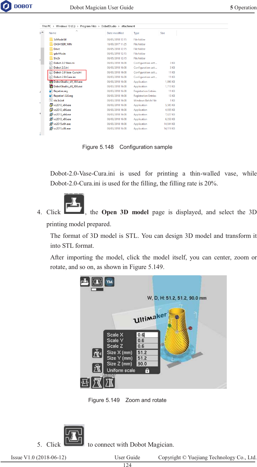   Dobot Magician User Guide 5 OperationIssue V1.0 (2018-06-12)  User Guide  Copyright © Yuejiang Technology Co., Ltd.  124    Figure 5.148    Configuration sample  Dobot-2.0-Vase-Cura.ini is used for printing a thin-walled vase, while Dobot-2.0-Cura.ini is used for the filling, the filling rate is 20%.  Click , the Open 3D model page is displayed, and select the 3D 4.printing model prepared. The format of 3D model is STL. You can design 3D model and transform it into STL format. After importing the model, click the model itself, you can center, zoom or rotate, and so on, as shown in Figure 5.149.  Figure 5.149    Zoom and rotate   Click    to connect with Dobot Magician. 5.