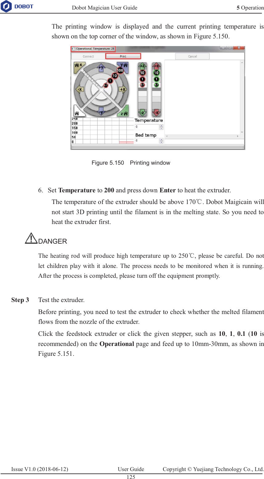   Dobot Magician User Guide 5 OperationIssue V1.0 (2018-06-12)  User Guide  Copyright © Yuejiang Technology Co., Ltd.  125   The printing window is displayed and the current printing temperature is shown on the top corner of the window, as shown in Figure 5.150.  Figure 5.150    Printing window   Set Temperature to 200 and press down Enter to heat the extruder. 6.The temperature of the extruder should be above 170ć. Dobot Maigicain will not start 3D printing until the filament is in the melting state. So you need to heat the extruder first. DANGER The heating rod will produce high temperature up to 250ć, please be careful. Do not let children play with it alone. The process needs to be monitored when it is running. After the process is completed, please turn off the equipment promptly.   Step 3 Test the extruder. Before printing, you need to test the extruder to check whether the melted filament flows from the nozzle of the extruder.   Click the feedstock extruder or click the given stepper, such as 10,  1,  0.1 (10 is recommended) on the Operational page and feed up to 10mm-30mm, as shown in Figure 5.151. 