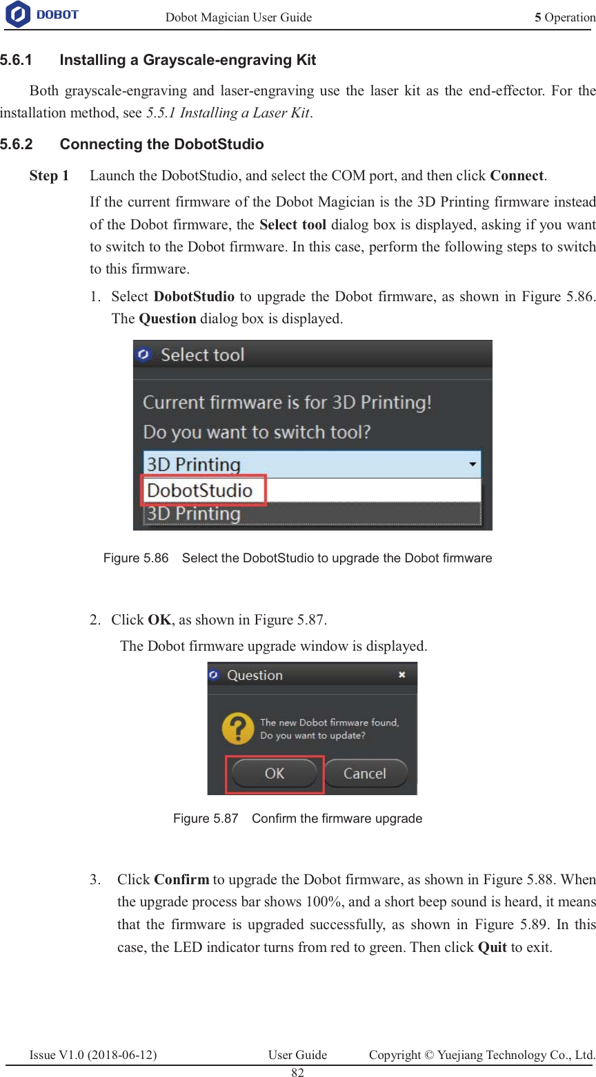   Dobot Magician User Guide 5 OperationIssue V1.0 (2018-06-12)  User Guide  Copyright © Yuejiang Technology Co., Ltd.  82     Installing a Grayscale-engraving Kit 5.6.1Both grayscale-engraving and laser-engraving use the laser kit as the end-effector. For the installation method, see 5.5.1 Installing a Laser Kit.   Connecting the DobotStudio 5.6.2 Step 1 Launch the DobotStudio, and select the COM port, and then click Connect. If the current firmware of the Dobot Magician is the 3D Printing firmware instead of the Dobot firmware, the Select tool dialog box is displayed, asking if you want to switch to the Dobot firmware. In this case, perform the following steps to switch to this firmware.  Select DobotStudio to upgrade the Dobot firmware, as shown in Figure 5.86. 1.The Question dialog box is displayed.  Figure 5.86    Select the DobotStudio to upgrade the Dobot firmware   Click OK, as shown in Figure 5.87. 2.The Dobot firmware upgrade window is displayed.  Figure 5.87    Confirm the firmware upgrade   Click Confirm to upgrade the Dobot firmware, as shown in Figure 5.88. When 3.the upgrade process bar shows 100%, and a short beep sound is heard, it means that the firmware is upgraded successfully, as shown in Figure 5.89. In this case, the LED indicator turns from red to green. Then click Quit to exit.  