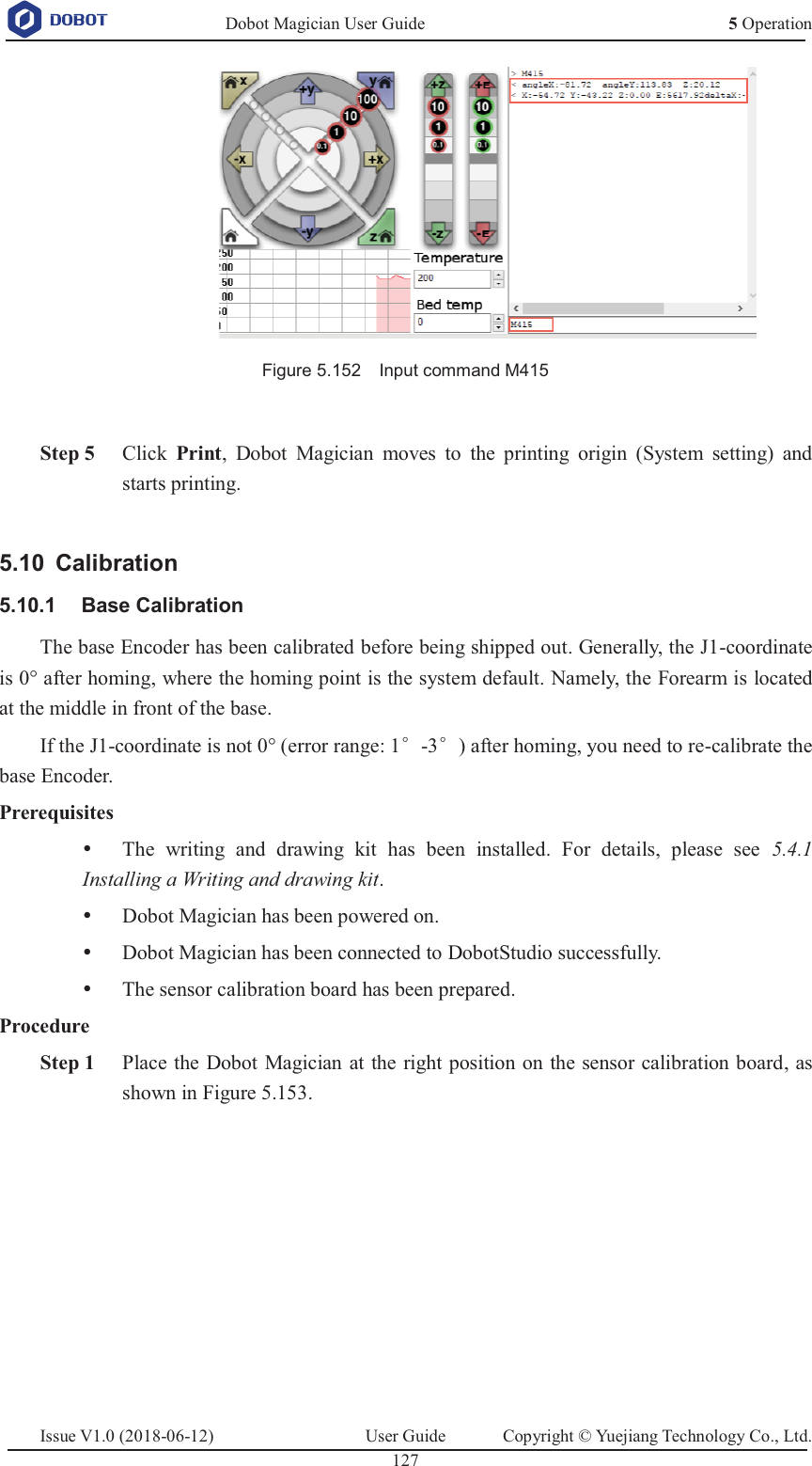   Dobot Magician User Guide 5 OperationIssue V1.0 (2018-06-12)  User Guide  Copyright © Yuejiang Technology Co., Ltd.  127    Figure 5.152    Input command M415   Step 5 Click  Print, Dobot Magician moves to the printing origin (System setting) and starts printing.   Calibration 5.10 Base Calibration 5.10.1The base Encoder has been calibrated before being shipped out. Generally, the J1-coordinate is 0° after homing, where the homing point is the system default. Namely, the Forearm is located at the middle in front of the base. If the J1-coordinate is not 0° (error range: 1e-3e) after homing, you need to re-calibrate the base Encoder. Prerequisites y The writing and drawing kit has been installed. For details, please see 5.4.1 Installing a Writing and drawing kit. y Dobot Magician has been powered on. y Dobot Magician has been connected to DobotStudio successfully. y The sensor calibration board has been prepared. Procedure  Step 1 Place the Dobot Magician at the right position on the sensor calibration board, as shown in Figure 5.153. 