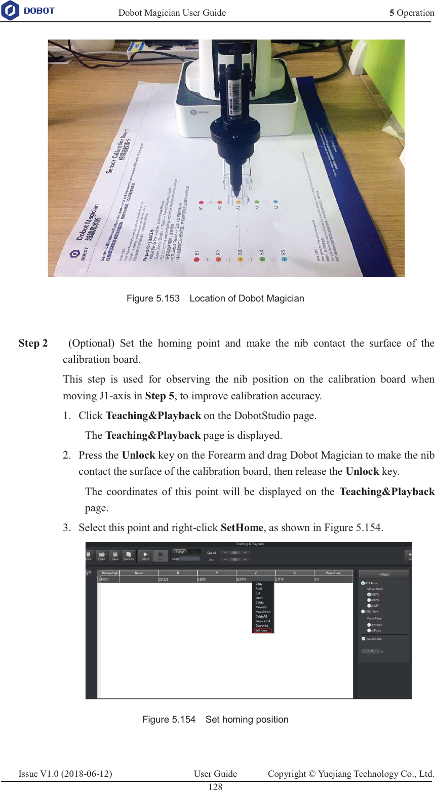   Dobot Magician User Guide 5 OperationIssue V1.0 (2018-06-12)  User Guide  Copyright © Yuejiang Technology Co., Ltd.  128    Figure 5.153    Location of Dobot Magician   Step 2  (Optional) Set the homing point and make the nib contact the surface of the calibration board. This step is used for observing the nib position on the calibration board when moving J1-axis in Step 5, to improve calibration accuracy.  Click Teaching&amp;Playback on the DobotStudio page. 1.The Teaching&amp;Playback page is displayed.  Press the Unlock key on the Forearm and drag Dobot Magician to make the nib 2.contact the surface of the calibration board, then release the Unlock key. The coordinates of this point will be displayed on the Teaching&amp;Playback page.  Select this point and right-click SetHome, as shown in Figure 5.154. 3.  Figure 5.154    Set homing position  