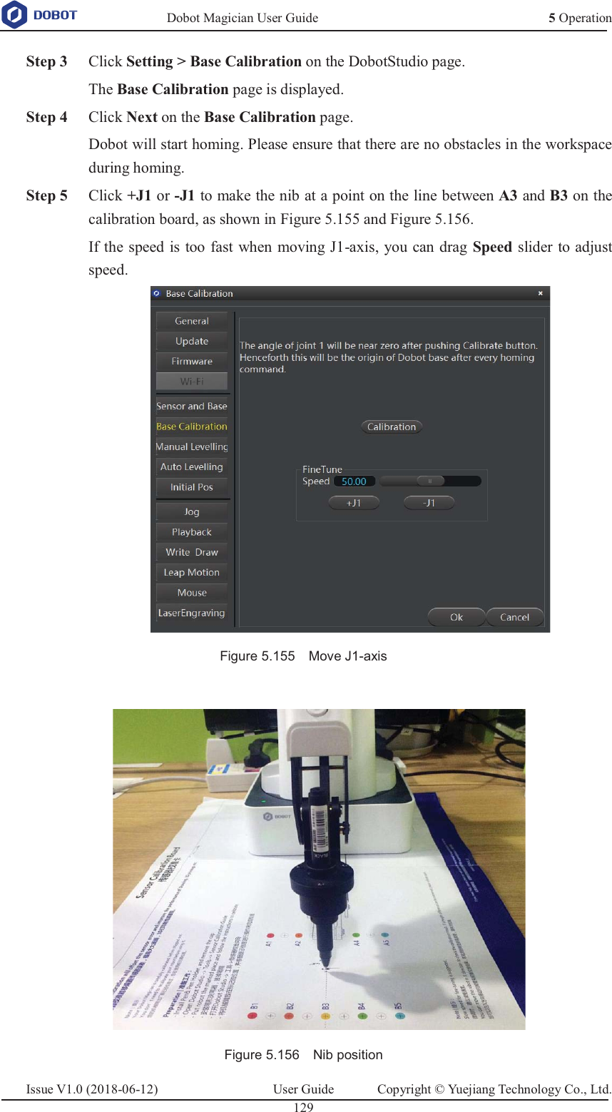   Dobot Magician User Guide 5 OperationIssue V1.0 (2018-06-12)  User Guide  Copyright © Yuejiang Technology Co., Ltd.  129    Step 3 Click Setting &gt; Base Calibration on the DobotStudio page. The Base Calibration page is displayed.  Step 4 Click Next on the Base Calibration page. Dobot will start homing. Please ensure that there are no obstacles in the workspace during homing.  Step 5 Click +J1 or -J1 to make the nib at a point on the line between A3 and B3 on the calibration board, as shown in Figure 5.155 and Figure 5.156. If the speed is too fast when moving J1-axis, you can drag Speed slider to adjust speed.  Figure 5.155    Move J1-axis   Figure 5.156    Nib position 