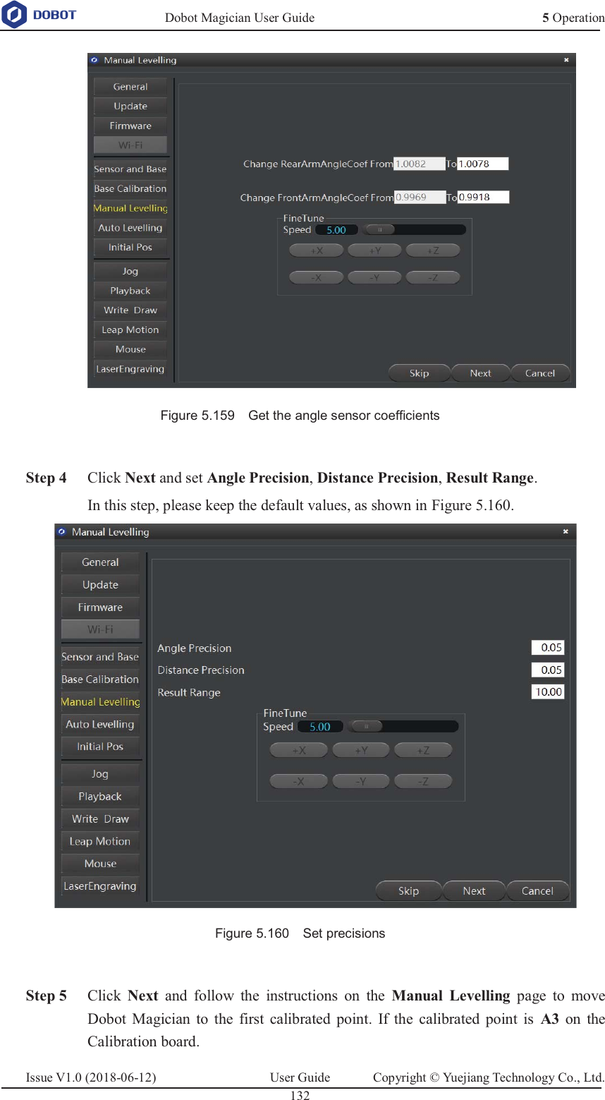   Dobot Magician User Guide 5 OperationIssue V1.0 (2018-06-12)  User Guide  Copyright © Yuejiang Technology Co., Ltd.  132    Figure 5.159    Get the angle sensor coefficients   Step 4 Click Next and set Angle Precision, Distance Precision, Result Range. In this step, please keep the default values, as shown in Figure 5.160.  Figure 5.160    Set precisions   Step 5 Click  Next  and follow the instructions on the Manual Levelling page to move Dobot Magician to the first calibrated point. If the calibrated point is A3 on the Calibration board. 