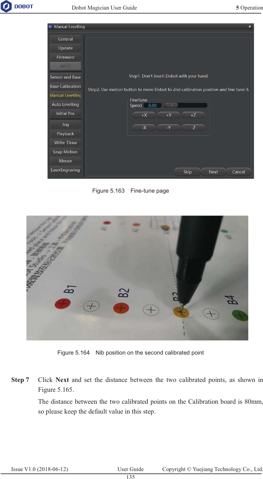   Dobot Magician User Guide 5 OperationIssue V1.0 (2018-06-12)  User Guide  Copyright © Yuejiang Technology Co., Ltd.  135    Figure 5.163    Fine-tune page   Figure 5.164    Nib position on the second calibrated point   Step 7 Click Next and set the distance between the two calibrated points, as shown in Figure 5.165. The distance between the two calibrated points on the Calibration board is 80mm, so please keep the default value in this step. 