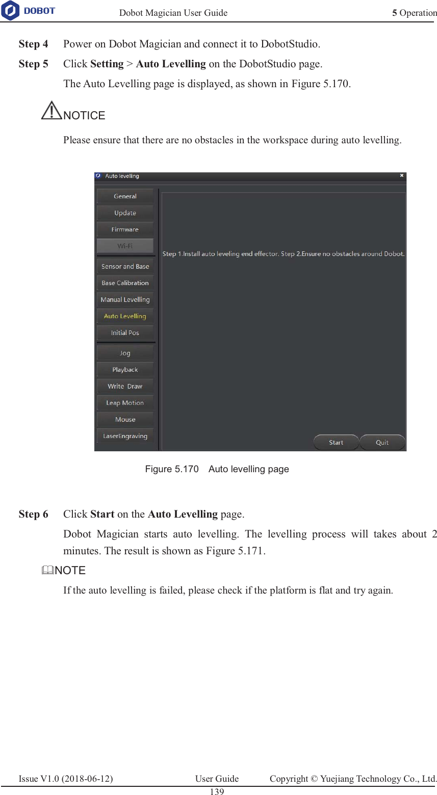   Dobot Magician User Guide 5 OperationIssue V1.0 (2018-06-12)  User Guide  Copyright © Yuejiang Technology Co., Ltd.  139    Step 4 Power on Dobot Magician and connect it to DobotStudio.  Step 5 Click Setting &gt; Auto Levelling on the DobotStudio page. The Auto Levelling page is displayed, as shown in Figure 5.170. NOTICE Please ensure that there are no obstacles in the workspace during auto levelling.   Figure 5.170    Auto levelling page   Step 6 Click Start on the Auto Levelling page. Dobot Magician starts auto levelling. The levelling process will takes about 2 minutes. The result is shown as Figure 5.171. NOTE If the auto levelling is failed, please check if the platform is flat and try again. 