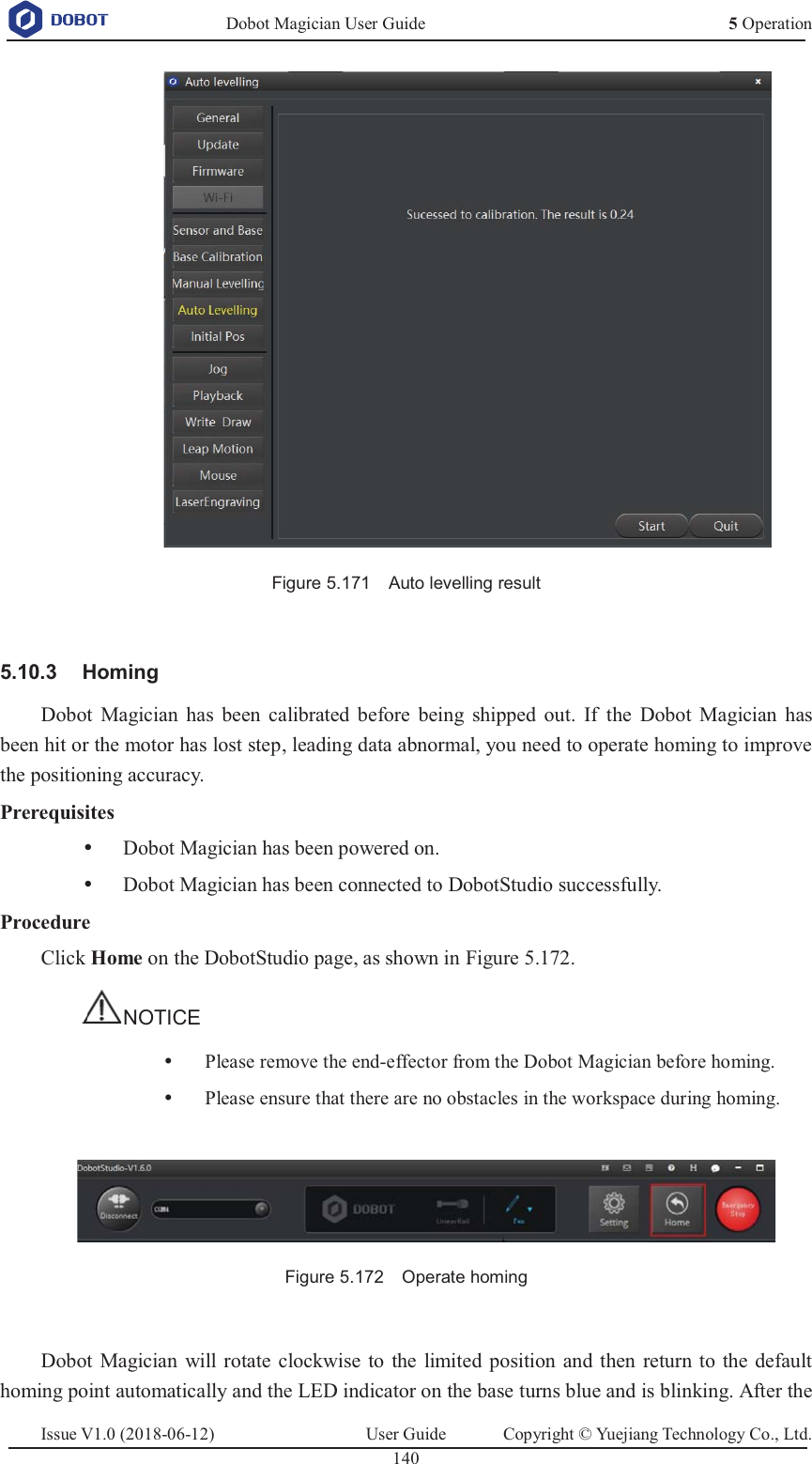   Dobot Magician User Guide 5 OperationIssue V1.0 (2018-06-12)  User Guide  Copyright © Yuejiang Technology Co., Ltd.  140    Figure 5.171    Auto levelling result   Homing 5.10.3Dobot Magician has been calibrated before being shipped out. If the Dobot Magician has been hit or the motor has lost step, leading data abnormal, you need to operate homing to improve the positioning accuracy. Prerequisites y Dobot Magician has been powered on. y Dobot Magician has been connected to DobotStudio successfully. Procedure Click Home on the DobotStudio page, as shown in Figure 5.172. NOTICE y Please remove the end-effector from the Dobot Magician before homing. y Please ensure that there are no obstacles in the workspace during homing.   Figure 5.172    Operate homing  Dobot Magician will rotate clockwise to the limited position and then return to the default homing point automatically and the LED indicator on the base turns blue and is blinking. After the 