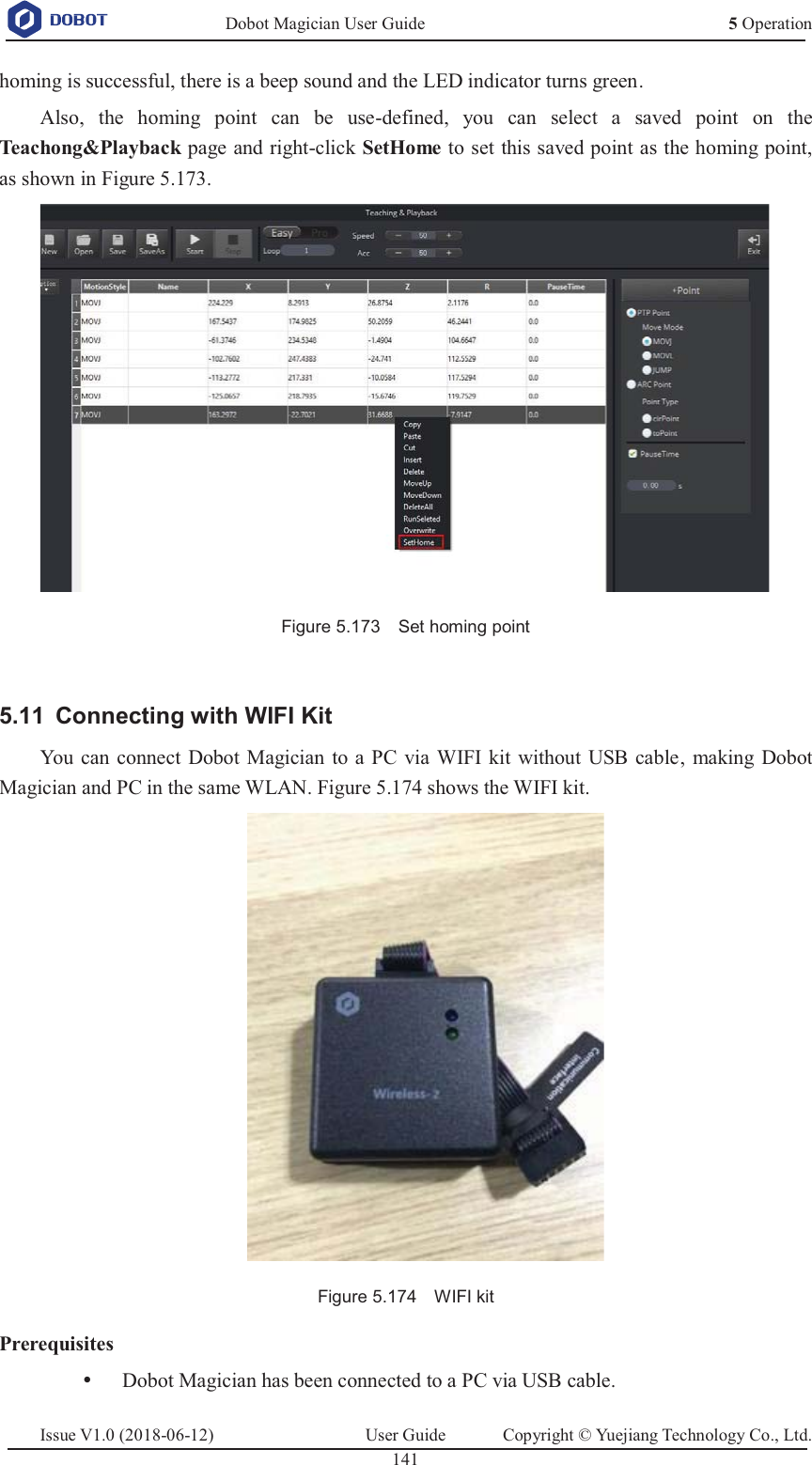   Dobot Magician User Guide 5 OperationIssue V1.0 (2018-06-12)  User Guide  Copyright © Yuejiang Technology Co., Ltd.  141   homing is successful, there is a beep sound and the LED indicator turns green. Also, the homing point can be use-defined, you can select a saved point on the Teachong&amp;Playback page and right-click SetHome to set this saved point as the homing point, as shown in Figure 5.173.  Figure 5.173    Set homing point   Connecting with WIFI Kit 5.11You can connect Dobot Magician to a PC via WIFI kit without USB cable, making Dobot Magician and PC in the same WLAN. Figure 5.174 shows the WIFI kit.  Figure 5.174    WIFI kit Prerequisites y Dobot Magician has been connected to a PC via USB cable. 