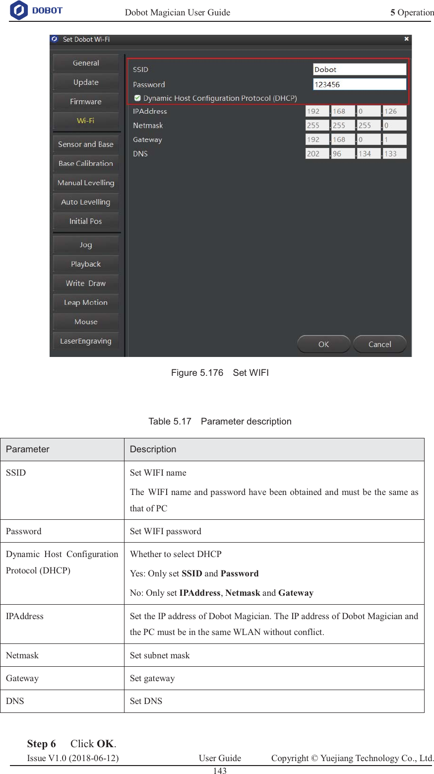   Dobot Magician User Guide 5 OperationIssue V1.0 (2018-06-12)  User Guide  Copyright © Yuejiang Technology Co., Ltd.  143    Figure 5.176    Set WIFI  Table 5.17    Parameter description Parameter Description SSID Set WIFI name The WIFI name and password have been obtained and must be the same as that of PC Password Set WIFI password Dynamic Host Configuration Protocol (DHCP) Whether to select DHCP Yes: Only set SSID and Password No: Only set IPAddress, Netmask and Gateway IPAddress Set the IP address of Dobot Magician. The IP address of Dobot Magician and the PC must be in the same WLAN without conflict. Netmask Set subnet mask Gateway Set gateway DNS Set DNS   Step 6 Click OK. 