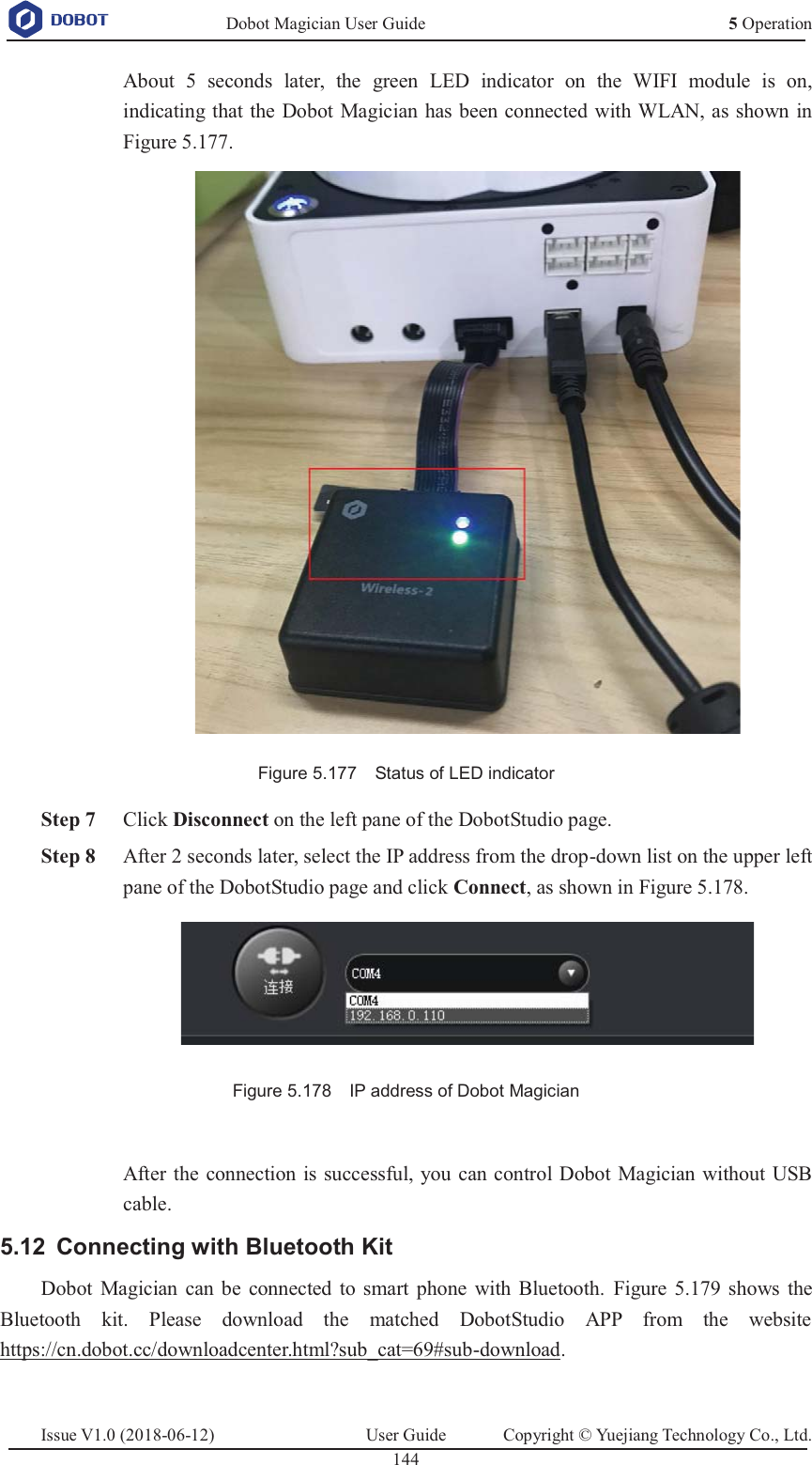   Dobot Magician User Guide 5 OperationIssue V1.0 (2018-06-12)  User Guide  Copyright © Yuejiang Technology Co., Ltd.  144   About 5 seconds later, the green LED indicator on the WIFI module is on, indicating that the Dobot Magician has been connected with WLAN, as shown in Figure 5.177.  Figure 5.177    Status of LED indicator  Step 7 Click Disconnect on the left pane of the DobotStudio page.  Step 8 After 2 seconds later, select the IP address from the drop-down list on the upper left pane of the DobotStudio page and click Connect, as shown in Figure 5.178.  Figure 5.178    IP address of Dobot Magician  After the connection is successful, you can control Dobot Magician without USB cable.  Connecting with Bluetooth Kit 5.12Dobot Magician can be connected to smart phone with Bluetooth. Figure 5.179 shows the Bluetooth kit. Please download the matched DobotStudio APP from the website https://cn.dobot.cc/downloadcenter.html?sub_cat=69#sub-download. 