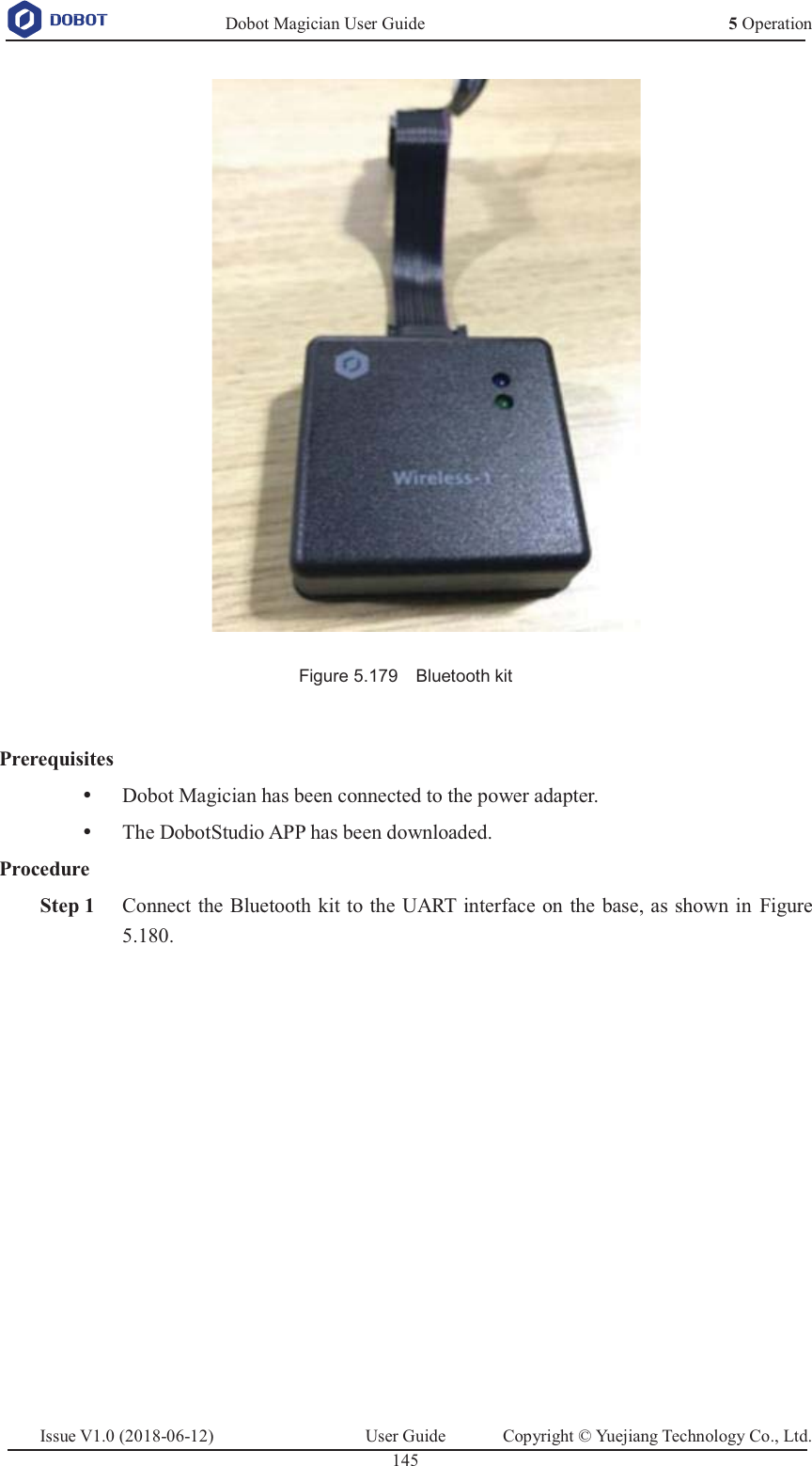   Dobot Magician User Guide 5 OperationIssue V1.0 (2018-06-12)  User Guide  Copyright © Yuejiang Technology Co., Ltd.  145    Figure 5.179    Bluetooth kit  Prerequisites y Dobot Magician has been connected to the power adapter. y The DobotStudio APP has been downloaded. Procedure  Step 1 Connect the Bluetooth kit to the UART interface on the base, as shown in Figure 5.180. 