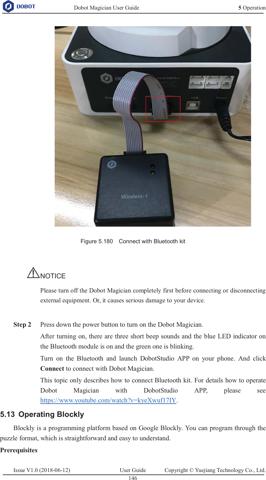   Dobot Magician User Guide 5 OperationIssue V1.0 (2018-06-12)  User Guide  Copyright © Yuejiang Technology Co., Ltd.  146    Figure 5.180    Connect with Bluetooth kit  NOTICE Please turn off the Dobot Magician completely first before connecting or disconnecting external equipment. Or, it causes serious damage to your device.   Step 2 Press down the power button to turn on the Dobot Magician. After turning on, there are three short beep sounds and the blue LED indicator on the Bluetooth module is on and the green one is blinking. Turn on the Bluetooth and launch DobotStudio APP on your phone. And click Connect to connect with Dobot Magician. This topic only describes how to connect Bluetooth kit. For details how to operate Dobot Magician with DobotStudio APP, please see https://www.youtube.com/watch?v=kyeXwuf17IY.  Operating Blockly 5.13Blockly is a programming platform based on Google Blockly. You can program through the puzzle format, which is straightforward and easy to understand.   Prerequisites 