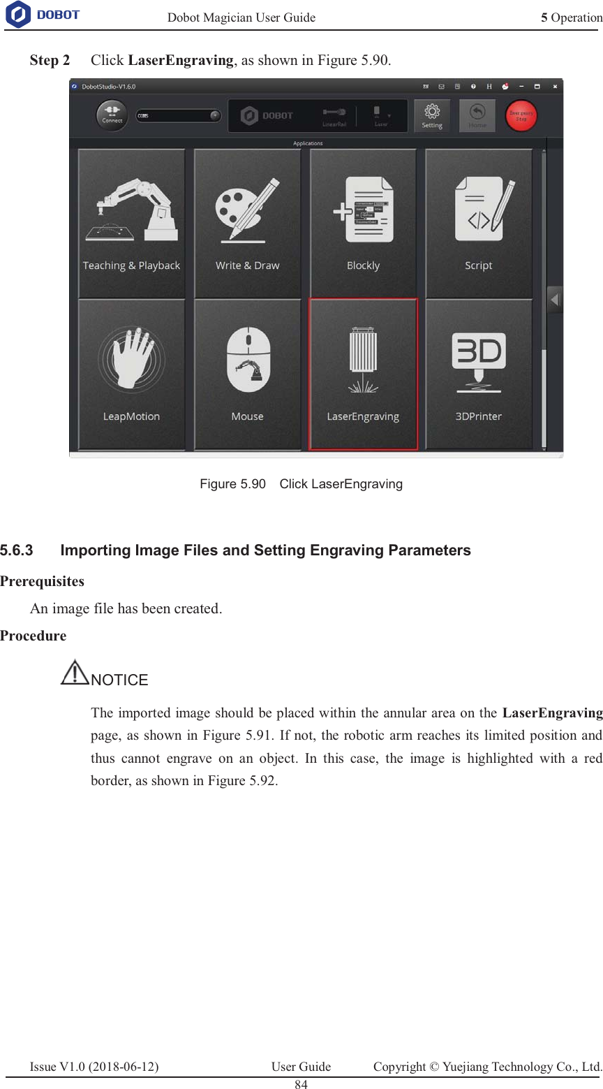   Dobot Magician User Guide 5 OperationIssue V1.0 (2018-06-12)  User Guide  Copyright © Yuejiang Technology Co., Ltd.  84    Step 2 Click LaserEngraving, as shown in Figure 5.90.  Figure 5.90    Click LaserEngraving    Importing Image Files and Setting Engraving Parameters 5.6.3Prerequisites An image file has been created. Procedure NOTICE The imported image should be placed within the annular area on the LaserEngraving page, as shown in Figure 5.91. If not, the robotic arm reaches its limited position and thus cannot engrave on an object. In this case, the image is highlighted with a red border, as shown in Figure 5.92.  