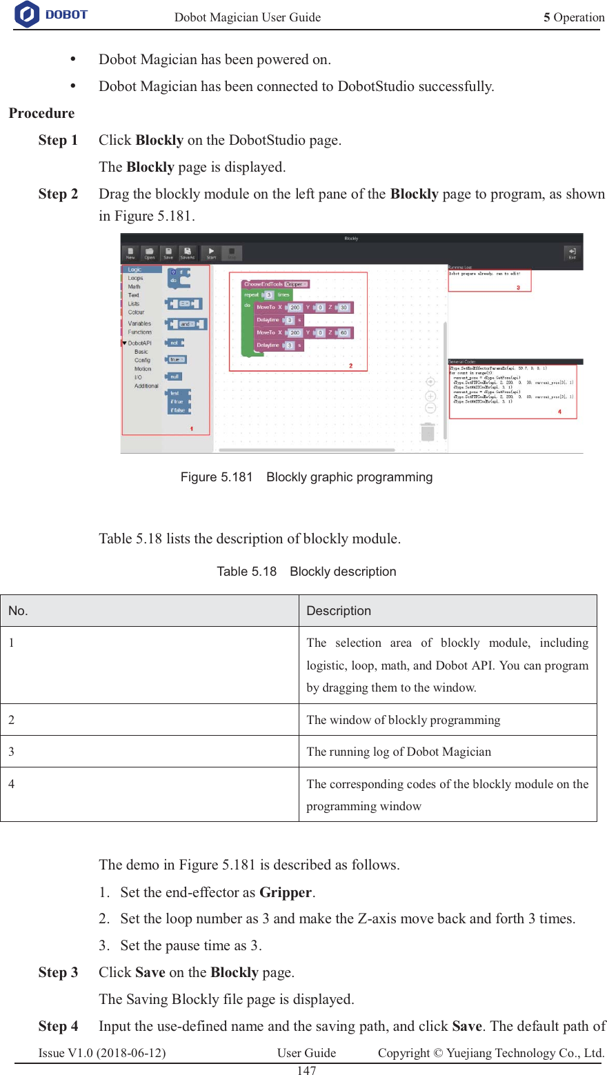   Dobot Magician User Guide 5 OperationIssue V1.0 (2018-06-12)  User Guide  Copyright © Yuejiang Technology Co., Ltd.  147   y Dobot Magician has been powered on. y Dobot Magician has been connected to DobotStudio successfully. Procedure  Step 1 Click Blockly on the DobotStudio page. The Blockly page is displayed.  Step 2 Drag the blockly module on the left pane of the Blockly page to program, as shown in Figure 5.181.  Figure 5.181    Blockly graphic programming  Table 5.18 lists the description of blockly module. Table 5.18    Blockly description No. Description 1 The selection area of blockly module, including logistic, loop, math, and Dobot API. You can program by dragging them to the window. 2 The window of blockly programming 3 The running log of Dobot Magician 4 The corresponding codes of the blockly module on the programming window  The demo in Figure 5.181 is described as follows.  Set the end-effector as Gripper. 1. Set the loop number as 3 and make the Z-axis move back and forth 3 times. 2. Set the pause time as 3. 3. Step 3 Click Save on the Blockly page. The Saving Blockly file page is displayed.  Step 4 Input the use-defined name and the saving path, and click Save. The default path of 