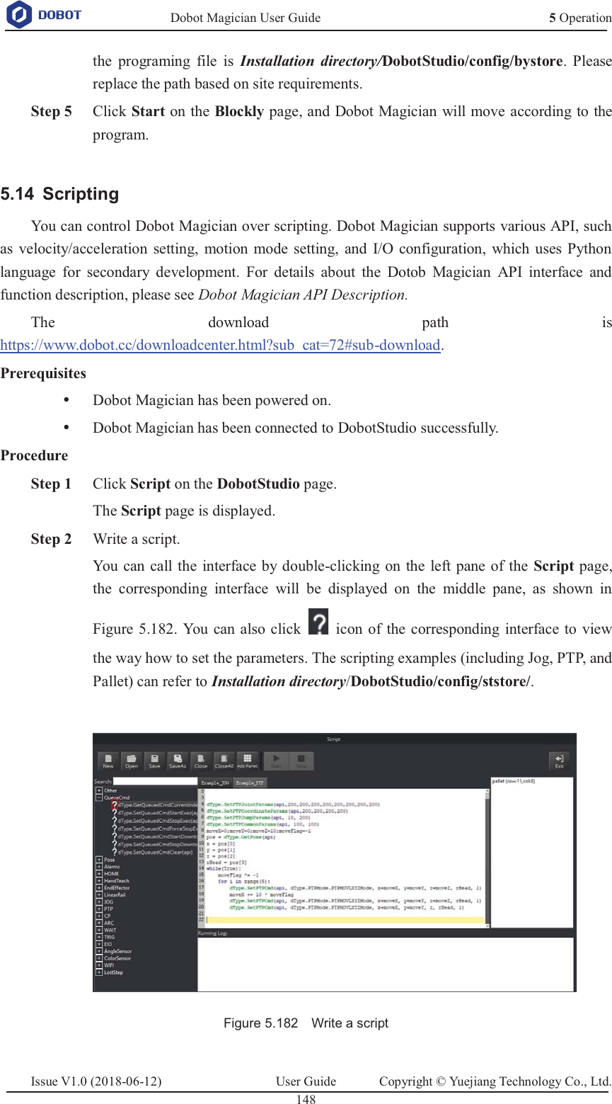   Dobot Magician User Guide 5 OperationIssue V1.0 (2018-06-12)  User Guide  Copyright © Yuejiang Technology Co., Ltd.  148   the programing file is Installation directory/DobotStudio/config/bystore. Please replace the path based on site requirements.  Step 5 Click Start on the Blockly page, and Dobot Magician will move according to the program.   Scripting 5.14You can control Dobot Magician over scripting. Dobot Magician supports various API, such as velocity/acceleration setting, motion mode setting, and I/O configuration, which uses Python language for secondary development. For details about the Dotob Magician API interface and function description, please see Dobot Magician API Description.  The download path is https://www.dobot.cc/downloadcenter.html?sub_cat=72#sub-download. Prerequisites y Dobot Magician has been powered on. y Dobot Magician has been connected to DobotStudio successfully. Procedure  Step 1 Click Script on the DobotStudio page. The Script page is displayed.  Step 2 Write a script. You can call the interface by double-clicking on the left pane of the Script page, the corresponding interface will be displayed on the middle pane, as shown in Figure 5.182. You can also click    icon of the corresponding interface to view the way how to set the parameters. The scripting examples (including Jog, PTP, and Pallet) can refer to Installation directory/DobotStudio/config/ststore/.   Figure 5.182    Write a script  