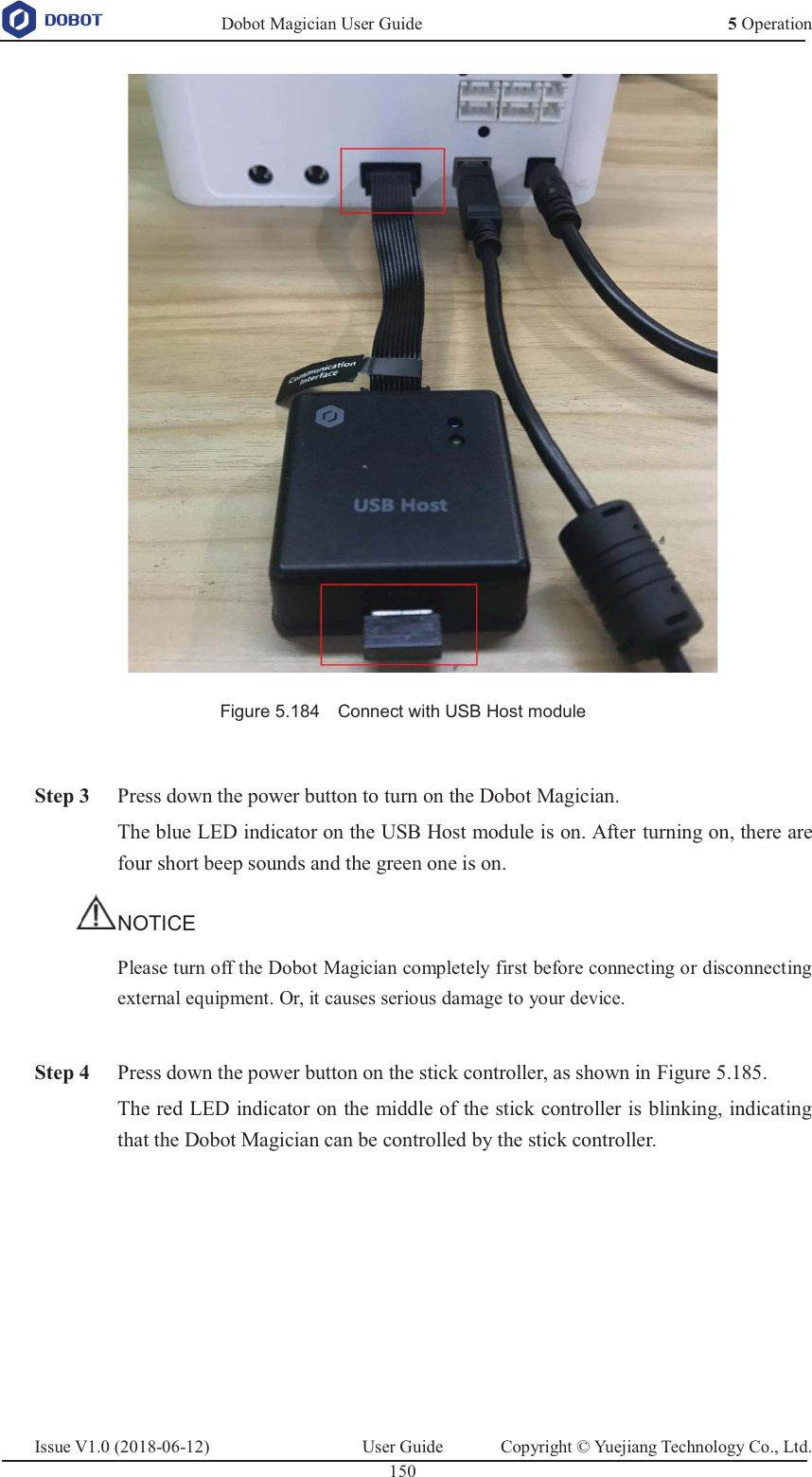   Dobot Magician User Guide 5 OperationIssue V1.0 (2018-06-12)  User Guide  Copyright © Yuejiang Technology Co., Ltd.  150    Figure 5.184    Connect with USB Host module   Step 3 Press down the power button to turn on the Dobot Magician. The blue LED indicator on the USB Host module is on. After turning on, there are four short beep sounds and the green one is on. NOTICE Please turn off the Dobot Magician completely first before connecting or disconnecting external equipment. Or, it causes serious damage to your device.   Step 4 Press down the power button on the stick controller, as shown in Figure 5.185. The red LED indicator on the middle of the stick controller is blinking, indicating that the Dobot Magician can be controlled by the stick controller. 