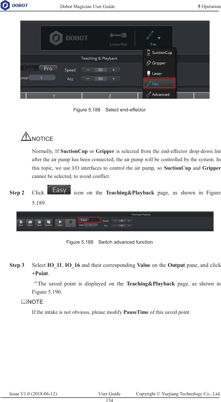   Dobot Magician User Guide 5 OperationIssue V1.0 (2018-06-12)  User Guide  Copyright © Yuejiang Technology Co., Ltd.  154     Figure 5.188    Select end-effector  NOTICE Normally, If SuctionCup or Gripper is selected from the end-effector drop-down list after the air pump has been connected, the air pump will be controlled by the system. In this topic, we use I/O interfaces to control the air pump, so SuctionCup and Gripper cannot be selected, to avoid conflict.  Step 2 Click   icon on the Teaching&amp;Playback  page, as shown in Figure 5.189.  Figure 5.189    Switch advanced function   Step 3 Select IO_11, IO_16 and their corresponding Va l ue   on the Output pane, and click +Point. ĀThe saved point is displayed on the Teaching&amp;Playback  page, as shown in Figure 5.190. NOTE If the intake is not obvious, please modify PauseTime of this saved point. 