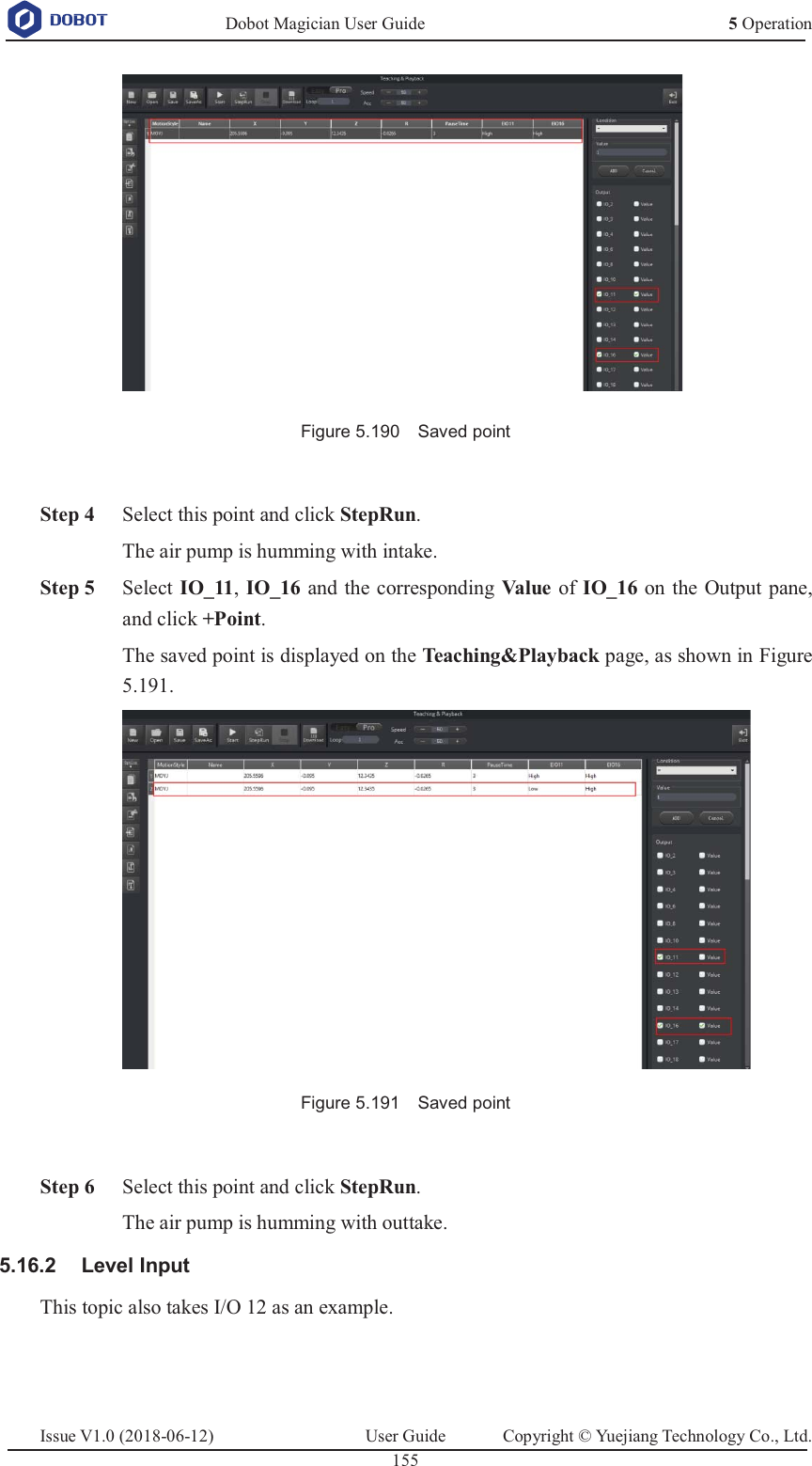   Dobot Magician User Guide 5 OperationIssue V1.0 (2018-06-12)  User Guide  Copyright © Yuejiang Technology Co., Ltd.  155    Figure 5.190    Saved point    Step 4 Select this point and click StepRun. The air pump is humming with intake.  Step 5 Select IO_11, IO_16 and the corresponding Value   of IO_16 on the Output pane, and click +Point. The saved point is displayed on the Teaching&amp;Playback page, as shown in Figure 5.191.  Figure 5.191    Saved point   Step 6 Select this point and click StepRun. The air pump is humming with outtake.  Level Input 5.16.2This topic also takes I/O 12 as an example.   