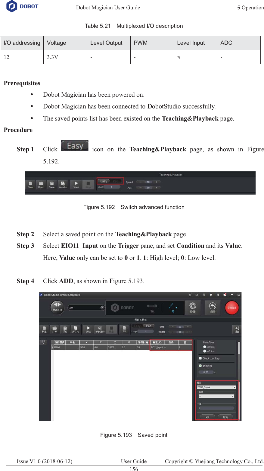   Dobot Magician User Guide 5 OperationIssue V1.0 (2018-06-12)  User Guide  Copyright © Yuejiang Technology Co., Ltd.  156   Table 5.21    Multiplexed I/O description I/O addressingVoltageLevel OutputPWMLevel InputADC12 3.3V - - √ -  Prerequisites y Dobot Magician has been powered on. y Dobot Magician has been connected to DobotStudio successfully. y The saved points list has been existed on the Teaching&amp;Playback page. Procedure  Step 1 Click   icon on the Teaching&amp;Playback  page, as shown in Figure 5.192.  Figure 5.192    Switch advanced function   Step 2 Select a saved point on the Teaching&amp;Playback page.  Step 3 Select EIO11_Input on the Tr ig g er  pane, and set Condition and its Val ue .  Here, Val ue  only can be set to 0 or 1. 1: High level; 0: Low level.   Step 4 Click ADD, as shown in Figure 5.193.  Figure 5.193    Saved point  