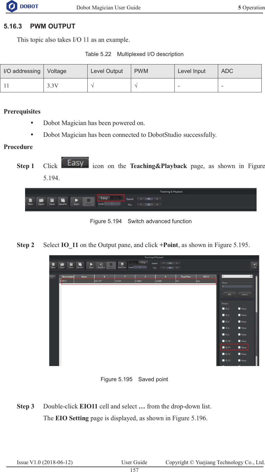   Dobot Magician User Guide 5 OperationIssue V1.0 (2018-06-12)  User Guide  Copyright © Yuejiang Technology Co., Ltd.  157    PWM OUTPUT 5.16.3This topic also takes I/O 11 as an example. Table 5.22    Multiplexed I/O description I/O addressingVoltageLevel OutputPWMLevel InputADC11 3.3V √ √ - -  Prerequisites y Dobot Magician has been powered on. y Dobot Magician has been connected to DobotStudio successfully. Procedure  Step 1 Click   icon on the Teaching&amp;Playback  page, as shown in Figure 5.194.  Figure 5.194    Switch advanced function   Step 2 Select IO_11 on the Output pane, and click +Point, as shown in Figure 5.195.  Figure 5.195    Saved point   Step 3 Double-click EIO11 cell and select … from the drop-down list. The EIO Setting page is displayed, as shown in Figure 5.196. 