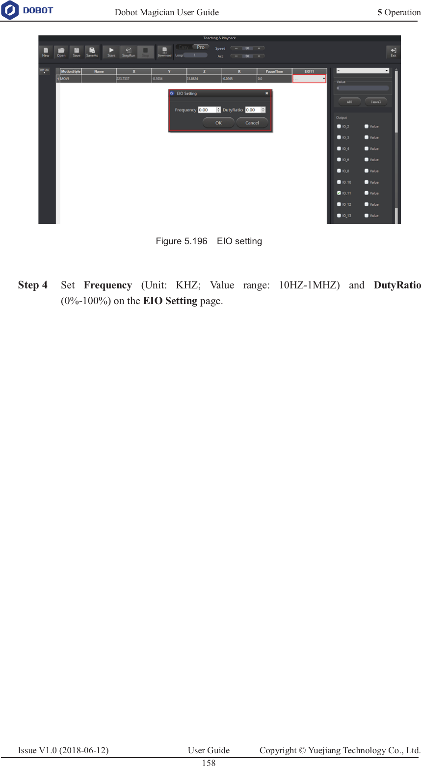   Dobot Magician User Guide 5 OperationIssue V1.0 (2018-06-12)  User Guide  Copyright © Yuejiang Technology Co., Ltd.  158    Figure 5.196    EIO setting   Step 4 Set  Frequency (Unit: KHZ; Value range: 10HZ-1MHZ) and DutyRatio (0%-100%) on the EIO Setting page.  