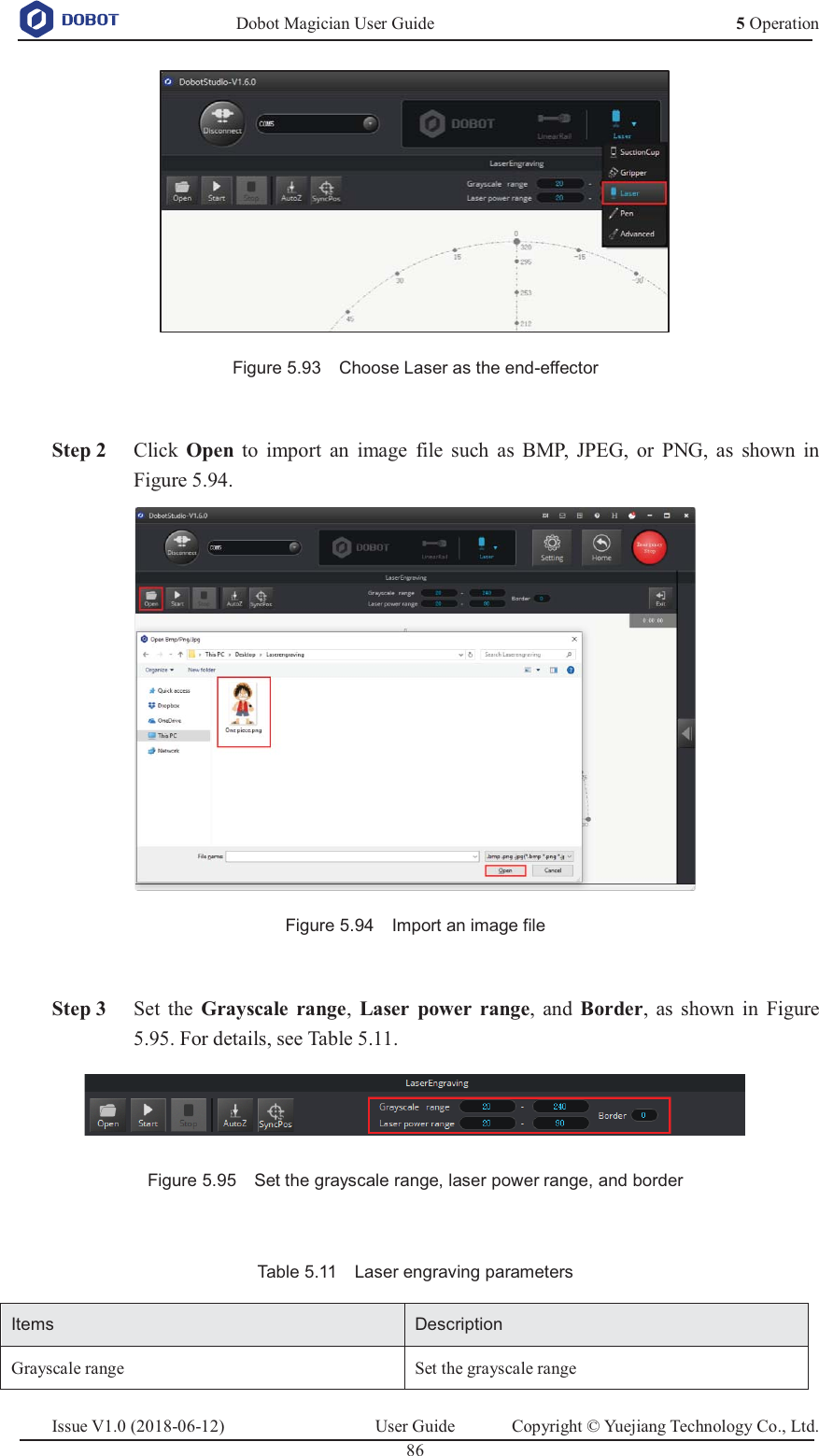   Dobot Magician User Guide 5 OperationIssue V1.0 (2018-06-12)  User Guide  Copyright © Yuejiang Technology Co., Ltd.  86    Figure 5.93    Choose Laser as the end-effector   Step 2 Click  Open to import an image file such as BMP, JPEG, or PNG, as shown in Figure 5.94.  Figure 5.94    Import an image file   Step 3 Set the Grayscale range,  Laser power range, and Border, as shown in Figure 5.95. For details, see Table 5.11.  Figure 5.95    Set the grayscale range, laser power range, and border  Table 5.11    Laser engraving parameters Items Description Grayscale range Set the grayscale range 