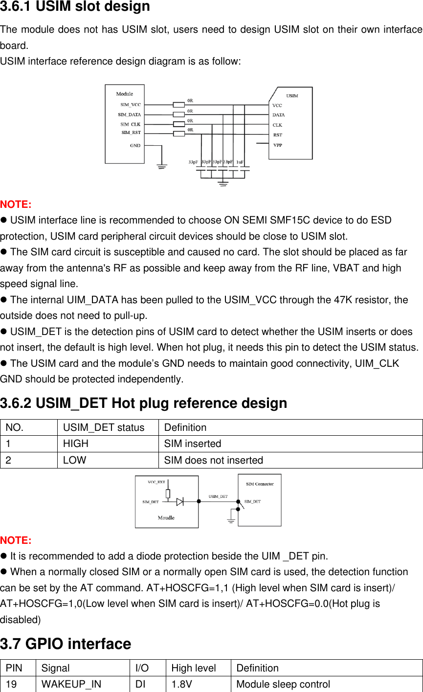 3.6.1 USIM slot design The module does not has USIM slot, users need to design USIM slot on their own interface board. USIM interface reference design diagram is as follow:  NOTE:  USIM interface line is recommended to choose ON SEMI SMF15C device to do ESD protection, USIM card peripheral circuit devices should be close to USIM slot.  The SIM card circuit is susceptible and caused no card. The slot should be placed as far away from the antenna&apos;s RF as possible and keep away from the RF line, VBAT and high speed signal line.  The internal UIM_DATA has been pulled to the USIM_VCC through the 47K resistor, the outside does not need to pull-up.  USIM_DET is the detection pins of USIM card to detect whether the USIM inserts or does not insert, the default is high level. When hot plug, it needs this pin to detect the USIM status.  The USIM card and the module’s GND needs to maintain good connectivity, UIM_CLK GND should be protected independently. 3.6.2 USIM_DET Hot plug reference design NO. USIM_DET status Definition 1 HIGH SIM inserted 2 LOW SIM does not inserted  NOTE:  It is recommended to add a diode protection beside the UIM _DET pin.  When a normally closed SIM or a normally open SIM card is used, the detection function can be set by the AT command. AT+HOSCFG=1,1 (High level when SIM card is insert)/ AT+HOSCFG=1,0(Low level when SIM card is insert)/ AT+HOSCFG=0.0(Hot plug is disabled) 3.7 GPIO interface PIN Signal I/O High level  Definition 19 WAKEUP_IN DI 1.8V  Module sleep control 