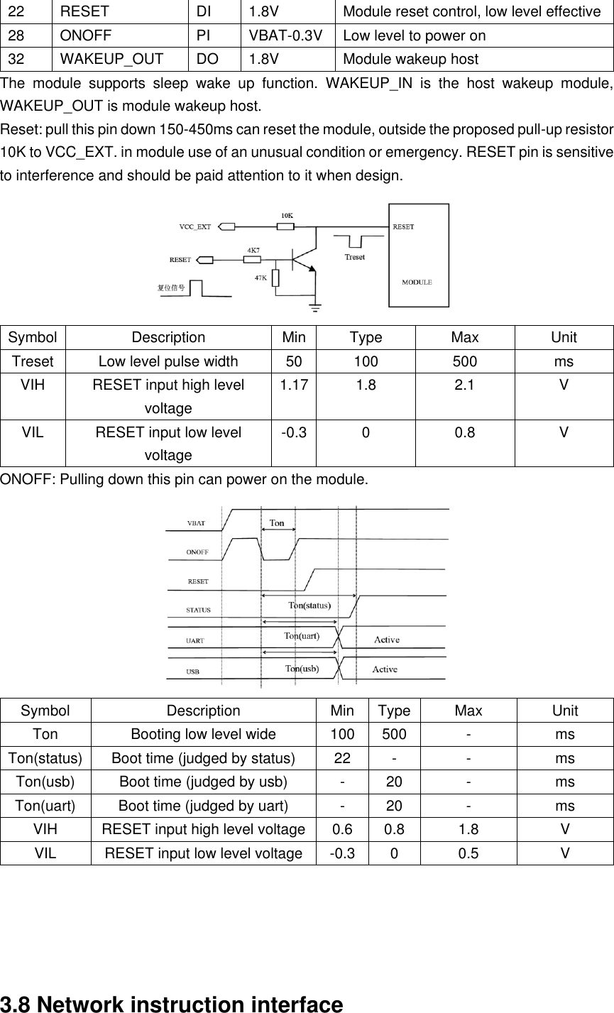 22 RESET DI 1.8V Module reset control, low level effective 28 ONOFF PI VBAT-0.3V Low level to power on 32 WAKEUP_OUT DO 1.8V Module wakeup host The  module  supports  sleep  wake  up  function.  WAKEUP_IN  is  the  host  wakeup  module, WAKEUP_OUT is module wakeup host. Reset: pull this pin down 150-450ms can reset the module, outside the proposed pull-up resistor 10K to VCC_EXT. in module use of an unusual condition or emergency. RESET pin is sensitive to interference and should be paid attention to it when design.  Symbol Description Min Type Max Unit Treset Low level pulse width 50 100 500 ms VIH RESET input high level voltage 1.17 1.8 2.1 V VIL RESET input low level voltage -0.3 0 0.8 V ONOFF: Pulling down this pin can power on the module.  Symbol Description Min Type Max Unit Ton Booting low level wide 100 500 - ms Ton(status) Boot time (judged by status) 22 - - ms Ton(usb) Boot time (judged by usb) - 20 - ms Ton(uart) Boot time (judged by uart) - 20 - ms VIH RESET input high level voltage 0.6 0.8 1.8 V VIL RESET input low level voltage -0.3 0 0.5 V      3.8 Network instruction interface 