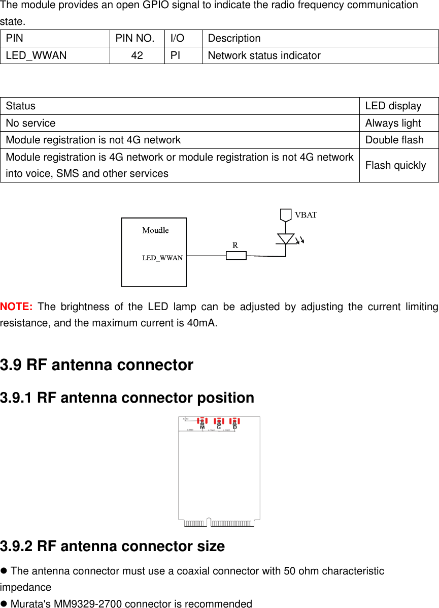 The module provides an open GPIO signal to indicate the radio frequency communication state. PIN PIN NO. I/O Description LED_WWAN 42 PI Network status indicator   Status LED display No service Always light Module registration is not 4G network Double flash Module registration is 4G network or module registration is not 4G network into voice, SMS and other services Flash quickly  NOTE:  The  brightness  of  the  LED  lamp  can  be  adjusted  by  adjusting  the  current  limiting resistance, and the maximum current is 40mA.  3.9 RF antenna connector 3.9.1 RF antenna connector position  3.9.2 RF antenna connector size  The antenna connector must use a coaxial connector with 50 ohm characteristic impedance  Murata&apos;s MM9329-2700 connector is recommended   