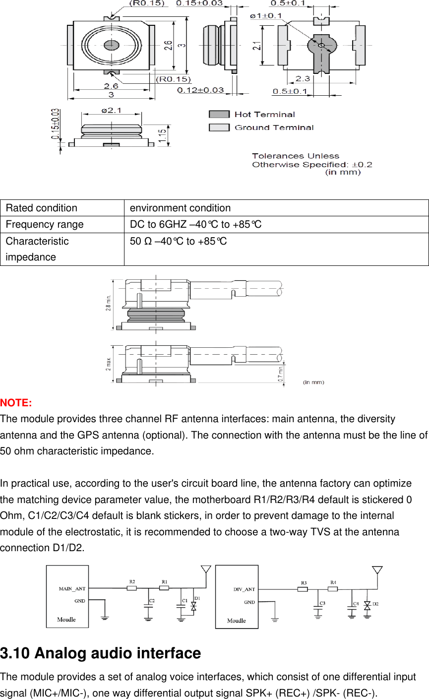   Rated condition environment condition Frequency range DC to 6GHZ –40°C to +85°C Characteristic impedance 50 Ω –40°C to +85°C  NOTE: The module provides three channel RF antenna interfaces: main antenna, the diversity antenna and the GPS antenna (optional). The connection with the antenna must be the line of 50 ohm characteristic impedance.  In practical use, according to the user&apos;s circuit board line, the antenna factory can optimize the matching device parameter value, the motherboard R1/R2/R3/R4 default is stickered 0 Ohm, C1/C2/C3/C4 default is blank stickers, in order to prevent damage to the internal module of the electrostatic, it is recommended to choose a two-way TVS at the antenna connection D1/D2.  3.10 Analog audio interface The module provides a set of analog voice interfaces, which consist of one differential input signal (MIC+/MIC-), one way differential output signal SPK+ (REC+) /SPK- (REC-). 