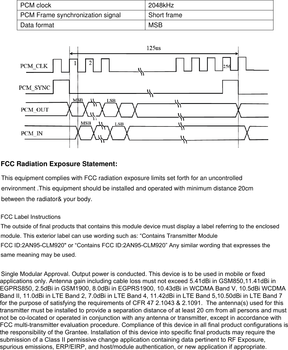 PCM clock 2048kHz PCM Frame synchronization signal Short frame Data format MSB FCC Radiation Exposure Statement: This equipment complies with FCC radiation exposure limits set forth for an uncontrolled environment .This equipment should be installed and operated with minimum distance 20cm between the radiator&amp; your body.   FCC Label InstructionsThe outside of final products that contains this module device must display a label referring to the enclosed module. This exterior label can use wording such as: “Contains Transmitter ModuleFCC ID:2AN95-CLM920&quot; or “Contains FCC ID:2AN95-CLM920” Any similar wording that expresses the same meaning may be used. Single Modular Approval. Output power is conducted. This device is to be used in mobile or fixed applications only. Antenna gain including cable loss must not exceed 5.41dBi in GSM850,11.41dBi in EGPRS850, 2.5dBi in GSM1900, 8.0dBi in EGPRS1900, 10.43dBi in WCDMA Band V, 10.5dBi WCDMA Band II, 11.0dBi in LTE Band 2, 7.0dBi in LTE Band 4, 11.42dBi in LTE Band 5,10.50dBi in LTE Band 7 for the purpose of satisfying the requirements of CFR 47 2.1043 &amp; 2.1091.  The antenna(s) used for this transmitter must be installed to provide a separation distance of at least 20 cm from all persons and must not be co-located or operated in conjunction with any antenna or transmitter, except in accordance with FCC multi-transmitter evaluation procedure. Compliance of this device in all final product configurations is the responsibility of the Grantee. Installation of this device into specific final products may require the submission of a Class II permissive change application containing data pertinent to RF Exposure, spurious emissions, ERP/EIRP, and host/module authentication, or new application if appropriate. 