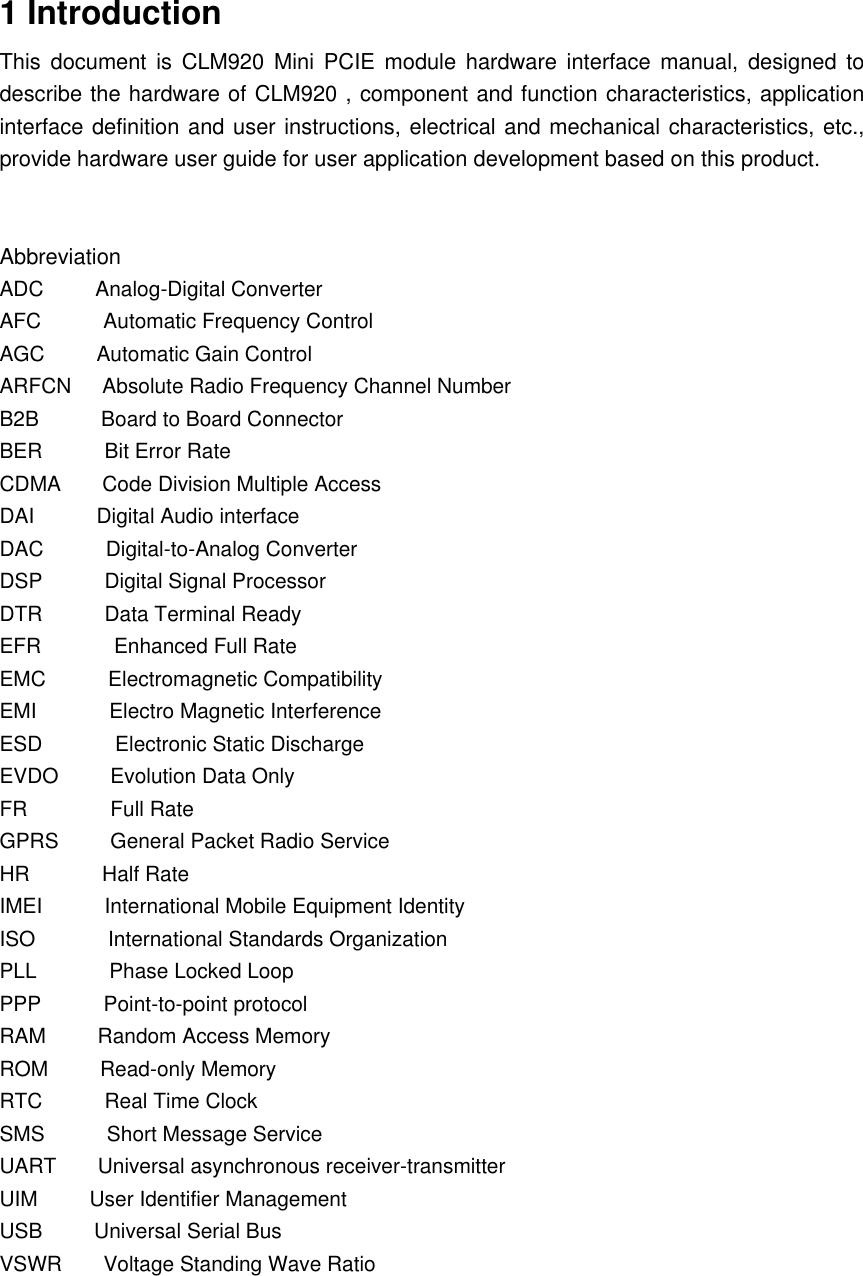 1 Introduction This  document  is  CLM920 Mini PCIE  module  hardware interface manual, designed to describe the hardware of CLM920 , component and function characteristics, application interface definition and user instructions, electrical and mechanical characteristics, etc., provide hardware user guide for user application development based on this product.   Abbreviation ADC          Analog-Digital Converter   AFC            Automatic Frequency Control   AGC          Automatic Gain Control   ARFCN      Absolute Radio Frequency Channel Number   B2B            Board to Board Connector   BER            Bit Error Rate   CDMA        Code Division Multiple Access   DAI            Digital Audio interface   DAC            Digital-to-Analog Converter   DSP            Digital Signal Processor   DTR            Data Terminal Ready   EFR              Enhanced Full Rate   EMC            Electromagnetic Compatibility   EMI              Electro Magnetic Interference   ESD              Electronic Static Discharge   EVDO          Evolution Data Only   FR                Full Rate   GPRS          General Packet Radio Service   HR              Half Rate   IMEI            International Mobile Equipment Identity   ISO              International Standards Organization   PLL              Phase Locked Loop   PPP            Point-to-point protocol   RAM          Random Access Memory   ROM          Read-only Memory   RTC            Real Time Clock SMS            Short Message Service   UART        Universal asynchronous receiver-transmitter   UIM          User Identifier Management   USB          Universal Serial Bus   VSWR        Voltage Standing Wave Ratio       