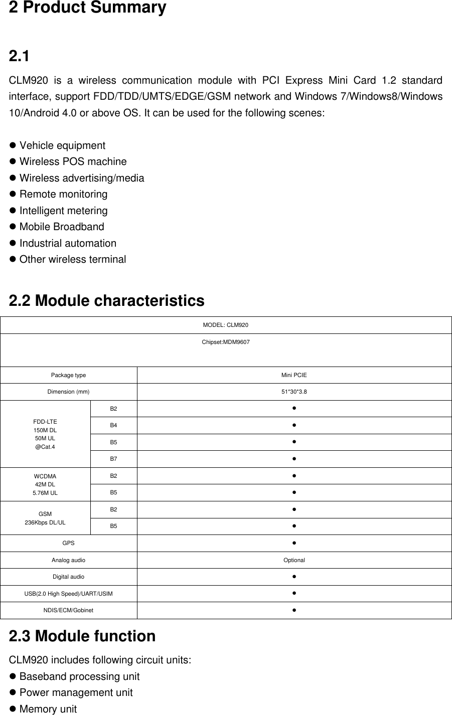 2 Product Summary 2.1 CLM920  is  a  wireless  communication  module  with  PCI  Express  Mini  Card  1.2  standard interface, support FDD/TDD/UMTS/EDGE/GSM network and Windows 7/Windows8/Windows 10/Android 4.0 or above OS. It can be used for the following scenes: Vehicle equipmentWireless POS machineWireless advertising/mediaRemote monitoringIntelligent meteringMobile BroadbandIndustrial automationOther wireless terminal2.2 Module characteristics MODEL: CLM920 Chipset:MDM9607 Package type Mini PCIE Dimension (mm) 51*30*3.8 FDD-LTE 150M DL 50M UL @Cat.4 B2 B4 B5 B7 WCDMA 42M DL 5.76M UL B2 B5 GSM 236Kbps DL/UL B2 B5 GPS Analog audio OptionalDigital audio USB(2.0 High Speed)/UART/USIM NDIS/ECM/Gobinet 2.3 Module function CLM920 includes following circuit units: Baseband processing unitPower management unitMemory unit