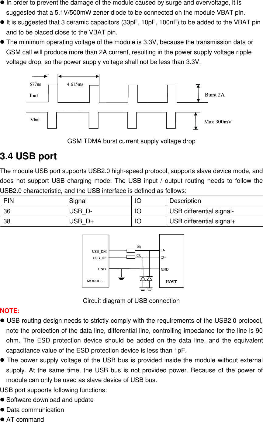  In order to prevent the damage of the module caused by surge and overvoltage, it is suggested that a 5.1V/500mW zener diode to be connected on the module VBAT pin.  It is suggested that 3 ceramic capacitors (33pF, 10pF, 100nF) to be added to the VBAT pin and to be placed close to the VBAT pin.  The minimum operating voltage of the module is 3.3V, because the transmission data or GSM call will produce more than 2A current, resulting in the power supply voltage ripple voltage drop, so the power supply voltage shall not be less than 3.3V.  GSM TDMA burst current supply voltage drop 3.4 USB port The module USB port supports USB2.0 high-speed protocol, supports slave device mode, and does not  support USB charging  mode. The  USB  input /  output  routing needs  to follow  the USB2.0 characteristic, and the USB interface is defined as follows: PIN Signal  IO  Description 36 USB_D- IO USB differential signal- 38 USB_D+  IO  USB differential signal+  Circuit diagram of USB connection NOTE:  USB routing design needs to strictly comply with the requirements of the USB2.0 protocol, note the protection of the data line, differential line, controlling impedance for the line is 90 ohm.  The  ESD  protection  device  should  be  added  on  the  data  line,  and  the  equivalent capacitance value of the ESD protection device is less than 1pF.  The power supply voltage of the USB bus is provided inside the module without external supply. At the  same time, the USB bus is  not provided power.  Because of the power of module can only be used as slave device of USB bus. USB port supports following functions:  Software download and update  Data communication  AT command  