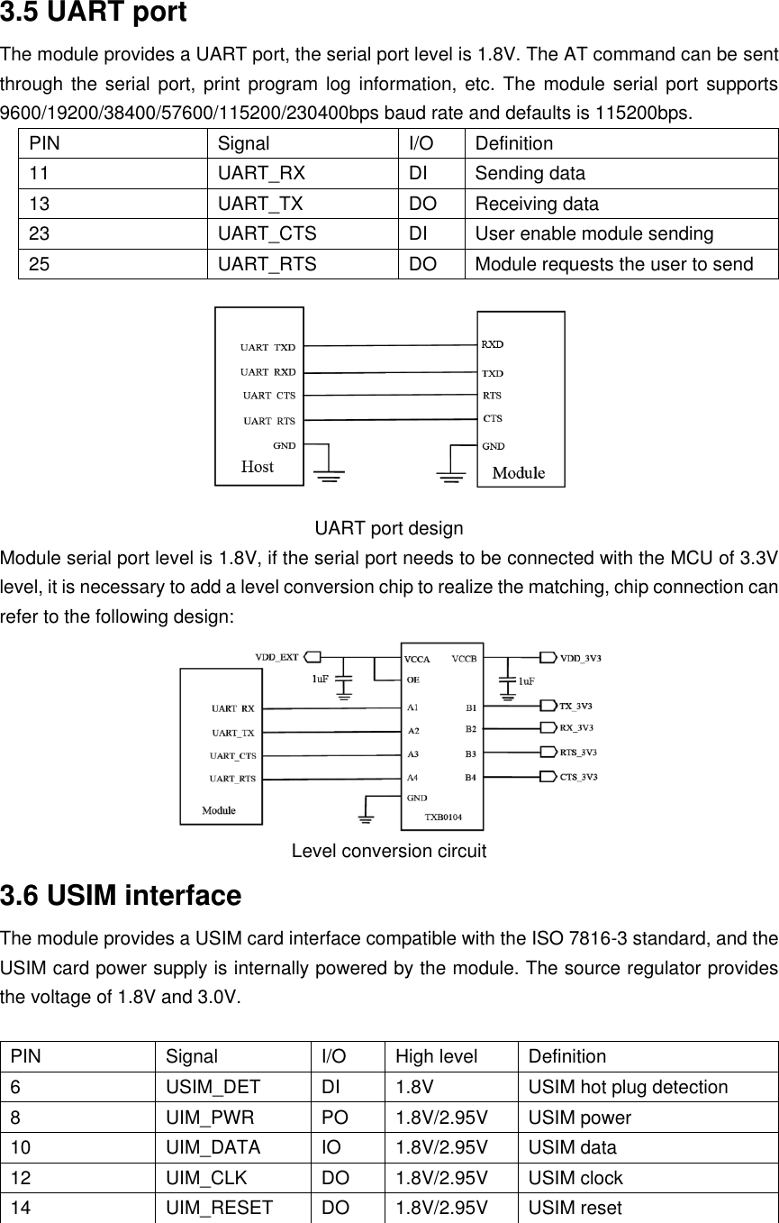 3.5 UART port The module provides a UART port, the serial port level is 1.8V. The AT command can be sent through the  serial  port, print  program log information, etc.  The  module serial port  supports 9600/19200/38400/57600/115200/230400bps baud rate and defaults is 115200bps. PIN Signal I/O  Definition 11 UART_RX DI  Sending data 13 UART_TX DO  Receiving data 23 UART_CTS DI  User enable module sending 25 UART_RTS DO  Module requests the user to send  UART port design Module serial port level is 1.8V, if the serial port needs to be connected with the MCU of 3.3V level, it is necessary to add a level conversion chip to realize the matching, chip connection can refer to the following design:  Level conversion circuit 3.6 USIM interface The module provides a USIM card interface compatible with the ISO 7816-3 standard, and the USIM card power supply is internally powered by the module. The source regulator provides the voltage of 1.8V and 3.0V.  PIN Signal I/O  High level  Definition 6 USIM_DET DI  1.8V  USIM hot plug detection 8 UIM_PWR PO  1.8V/2.95V  USIM power 10 UIM_DATA IO  1.8V/2.95V  USIM data 12 UIM_CLK DO  1.8V/2.95V  USIM clock 14 UIM_RESET DO  1.8V/2.95V  USIM reset  