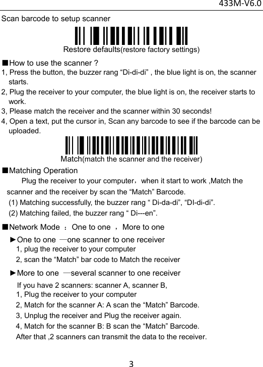 433M‐V6.03Scan barcode to setup scanner  Restore defaults(restore factory settings) ■How to use the scanner ? 1, Press the button, the buzzer rang “Di-di-di” , the blue light is on, the scanner starts.  2, Plug the receiver to your computer, the blue light is on, the receiver starts to work. 3, Please match the receiver and the scanner within 30 seconds! 4, Open a text, put the cursor in, Scan any barcode to see if the barcode can be uploaded.  Match(match the scanner and the receiver) ■Matching Operation Plug the receiver to your computer，when it start to work ,Match the scanner and the receiver by scan the “Match” Barcode. (1) Matching successfully, the buzzer rang “ Di-da-di”, “DI-di-di”. (2) Matching failed, the buzzer rang “ Di---en”. ■Network Mode  ：One to one  ，More to one   ►One to one —one scanner to one receiver 1, plug the receiver to your computer 2, scan the “Match” bar code to Match the receiver ►More to one  —several scanner to one receiver     If you have 2 scanners: scanner A, scanner B,           1, Plug the receiver to your computer 2, Match for the scanner A: A scan the “Match” Barcode. 3, Unplug the receiver and Plug the receiver again. 4, Match for the scanner B: B scan the “Match” Barcode.         After that ,2 scanners can transmit the data to the receiver. 