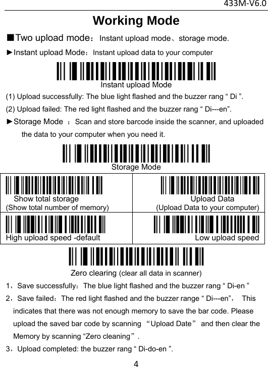 433M‐V6.04Working Mode  ■Two upload mode：Instant upload mode、storage mode. ►Instant upload Mode：Instant upload data to your computer  Instant upload Mode (1) Upload successfully: The blue light flashed and the buzzer rang “ Di ”. (2) Upload failed: The red light flashed and the buzzer rang “ Di---en”.  ►Storage Mode  ：Scan and store barcode inside the scanner, and uploaded the data to your computer when you need it.  Storage Mode  Show total storage (Show total number of memory)            Upload Data (Upload Data to your computer) High upload speed -default  Low upload speed Zero clearing (clear all data in scanner) 1，Save successfully：The blue light flashed and the buzzer rang “ Di-en ” 2，Save failed：The red light flashed and the buzzer range “ Di---en”， This indicates that there was not enough memory to save the bar code. Please upload the saved bar code by scanning “Upload Date” and then clear the Memory by scanning “Zero cleaning”. 3，Upload completed: the buzzer rang “ Di-do-en ”. 